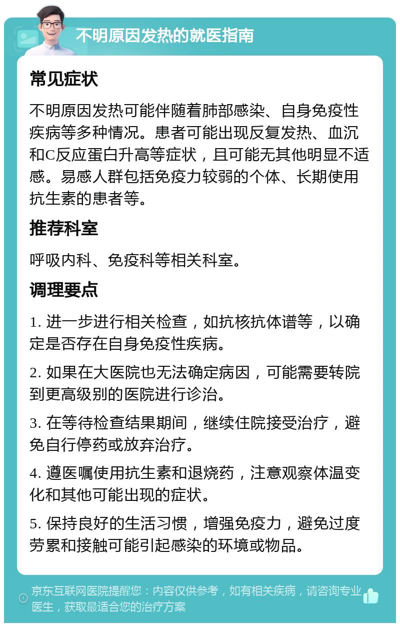 不明原因发热的就医指南 常见症状 不明原因发热可能伴随着肺部感染、自身免疫性疾病等多种情况。患者可能出现反复发热、血沉和C反应蛋白升高等症状，且可能无其他明显不适感。易感人群包括免疫力较弱的个体、长期使用抗生素的患者等。 推荐科室 呼吸内科、免疫科等相关科室。 调理要点 1. 进一步进行相关检查，如抗核抗体谱等，以确定是否存在自身免疫性疾病。 2. 如果在大医院也无法确定病因，可能需要转院到更高级别的医院进行诊治。 3. 在等待检查结果期间，继续住院接受治疗，避免自行停药或放弃治疗。 4. 遵医嘱使用抗生素和退烧药，注意观察体温变化和其他可能出现的症状。 5. 保持良好的生活习惯，增强免疫力，避免过度劳累和接触可能引起感染的环境或物品。