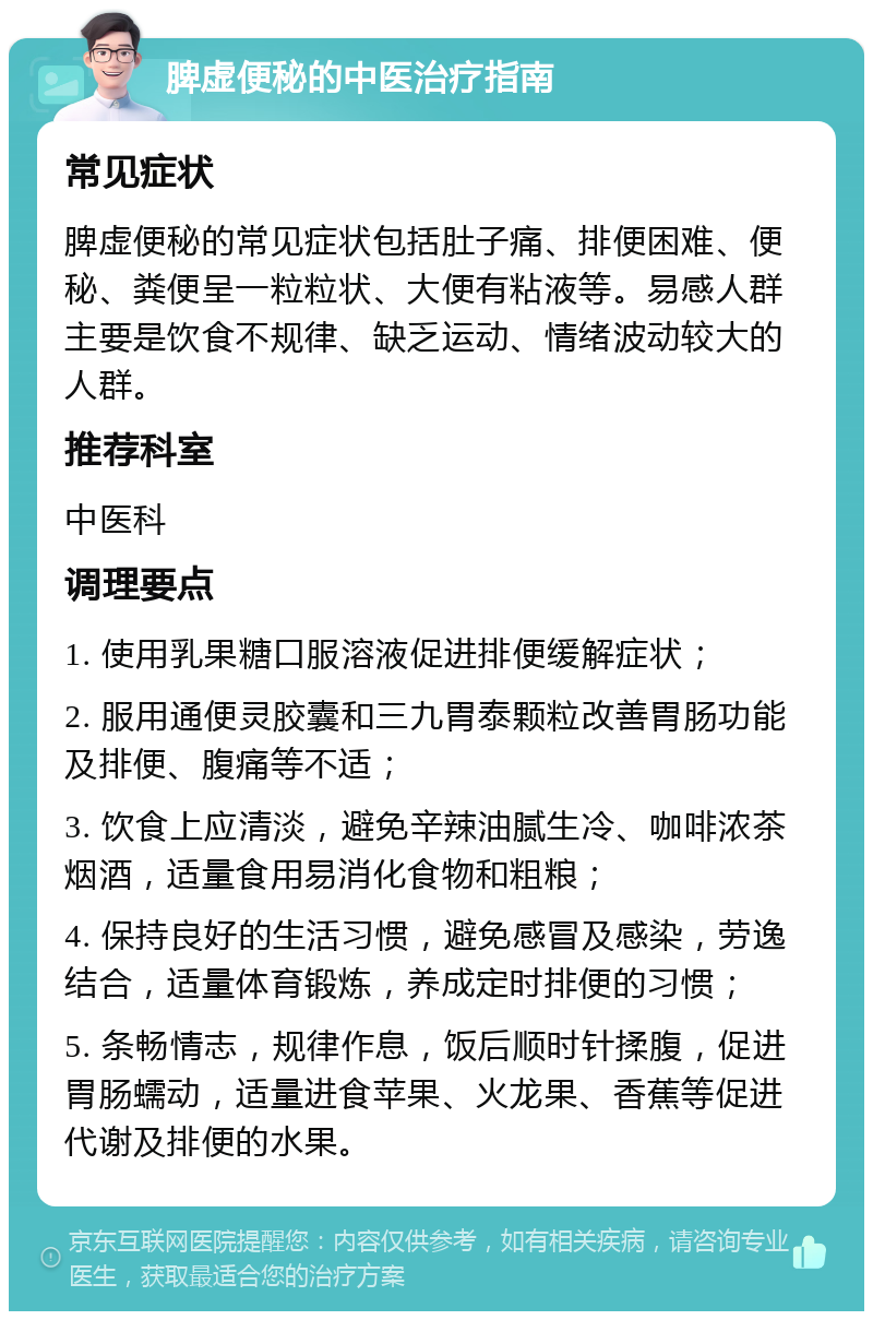 脾虚便秘的中医治疗指南 常见症状 脾虚便秘的常见症状包括肚子痛、排便困难、便秘、粪便呈一粒粒状、大便有粘液等。易感人群主要是饮食不规律、缺乏运动、情绪波动较大的人群。 推荐科室 中医科 调理要点 1. 使用乳果糖口服溶液促进排便缓解症状； 2. 服用通便灵胶囊和三九胃泰颗粒改善胃肠功能及排便、腹痛等不适； 3. 饮食上应清淡，避免辛辣油腻生冷、咖啡浓茶烟酒，适量食用易消化食物和粗粮； 4. 保持良好的生活习惯，避免感冒及感染，劳逸结合，适量体育锻炼，养成定时排便的习惯； 5. 条畅情志，规律作息，饭后顺时针揉腹，促进胃肠蠕动，适量进食苹果、火龙果、香蕉等促进代谢及排便的水果。