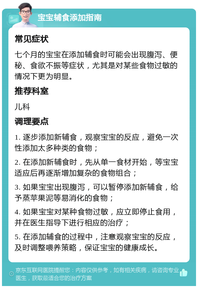 宝宝辅食添加指南 常见症状 七个月的宝宝在添加辅食时可能会出现腹泻、便秘、食欲不振等症状，尤其是对某些食物过敏的情况下更为明显。 推荐科室 儿科 调理要点 1. 逐步添加新辅食，观察宝宝的反应，避免一次性添加太多种类的食物； 2. 在添加新辅食时，先从单一食材开始，等宝宝适应后再逐渐增加复杂的食物组合； 3. 如果宝宝出现腹泻，可以暂停添加新辅食，给予蒸苹果泥等易消化的食物； 4. 如果宝宝对某种食物过敏，应立即停止食用，并在医生指导下进行相应的治疗； 5. 在添加辅食的过程中，注意观察宝宝的反应，及时调整喂养策略，保证宝宝的健康成长。