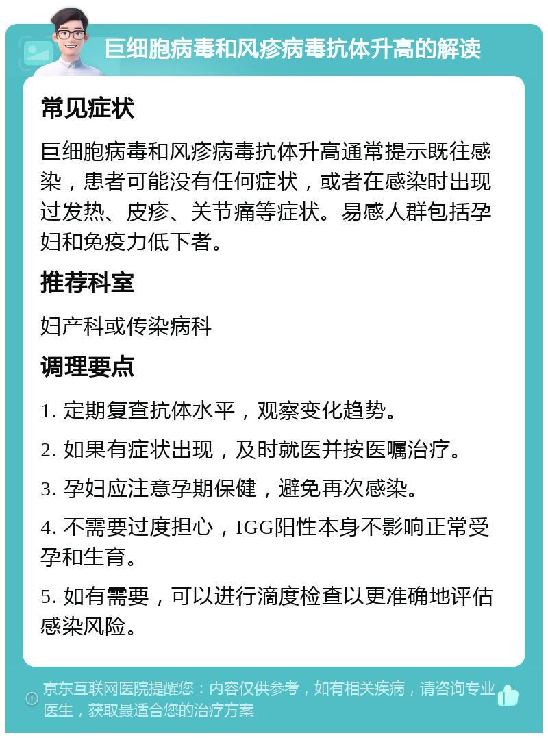 巨细胞病毒和风疹病毒抗体升高的解读 常见症状 巨细胞病毒和风疹病毒抗体升高通常提示既往感染，患者可能没有任何症状，或者在感染时出现过发热、皮疹、关节痛等症状。易感人群包括孕妇和免疫力低下者。 推荐科室 妇产科或传染病科 调理要点 1. 定期复查抗体水平，观察变化趋势。 2. 如果有症状出现，及时就医并按医嘱治疗。 3. 孕妇应注意孕期保健，避免再次感染。 4. 不需要过度担心，IGG阳性本身不影响正常受孕和生育。 5. 如有需要，可以进行滴度检查以更准确地评估感染风险。