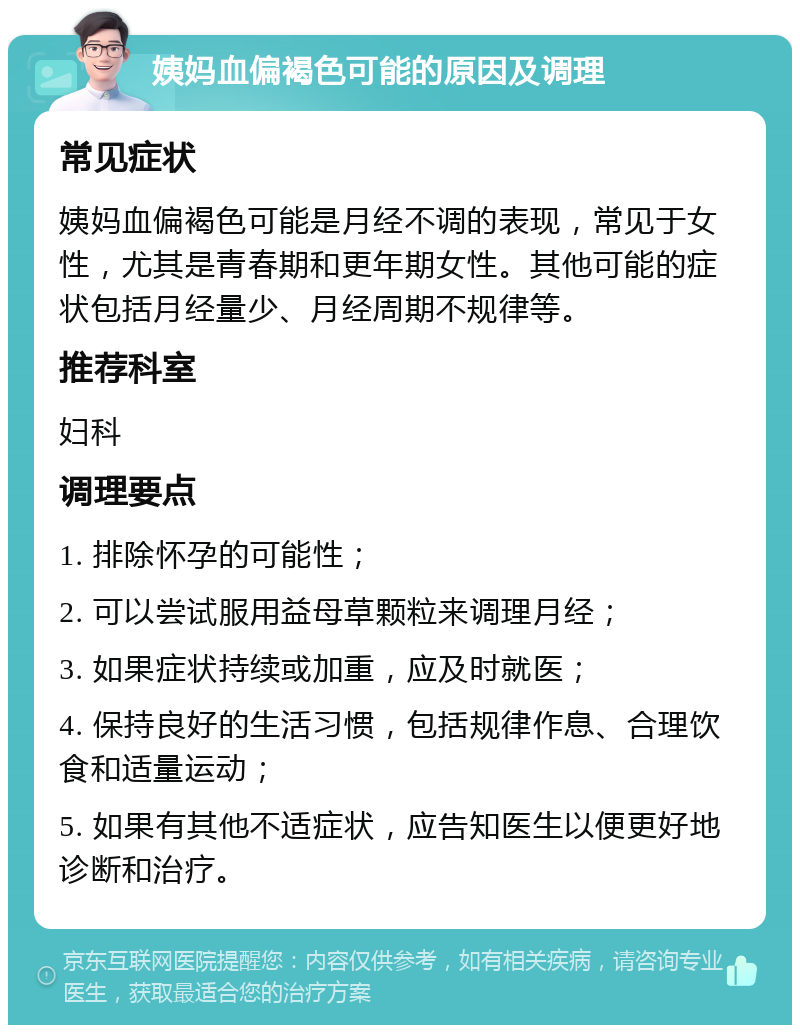 姨妈血偏褐色可能的原因及调理 常见症状 姨妈血偏褐色可能是月经不调的表现，常见于女性，尤其是青春期和更年期女性。其他可能的症状包括月经量少、月经周期不规律等。 推荐科室 妇科 调理要点 1. 排除怀孕的可能性； 2. 可以尝试服用益母草颗粒来调理月经； 3. 如果症状持续或加重，应及时就医； 4. 保持良好的生活习惯，包括规律作息、合理饮食和适量运动； 5. 如果有其他不适症状，应告知医生以便更好地诊断和治疗。