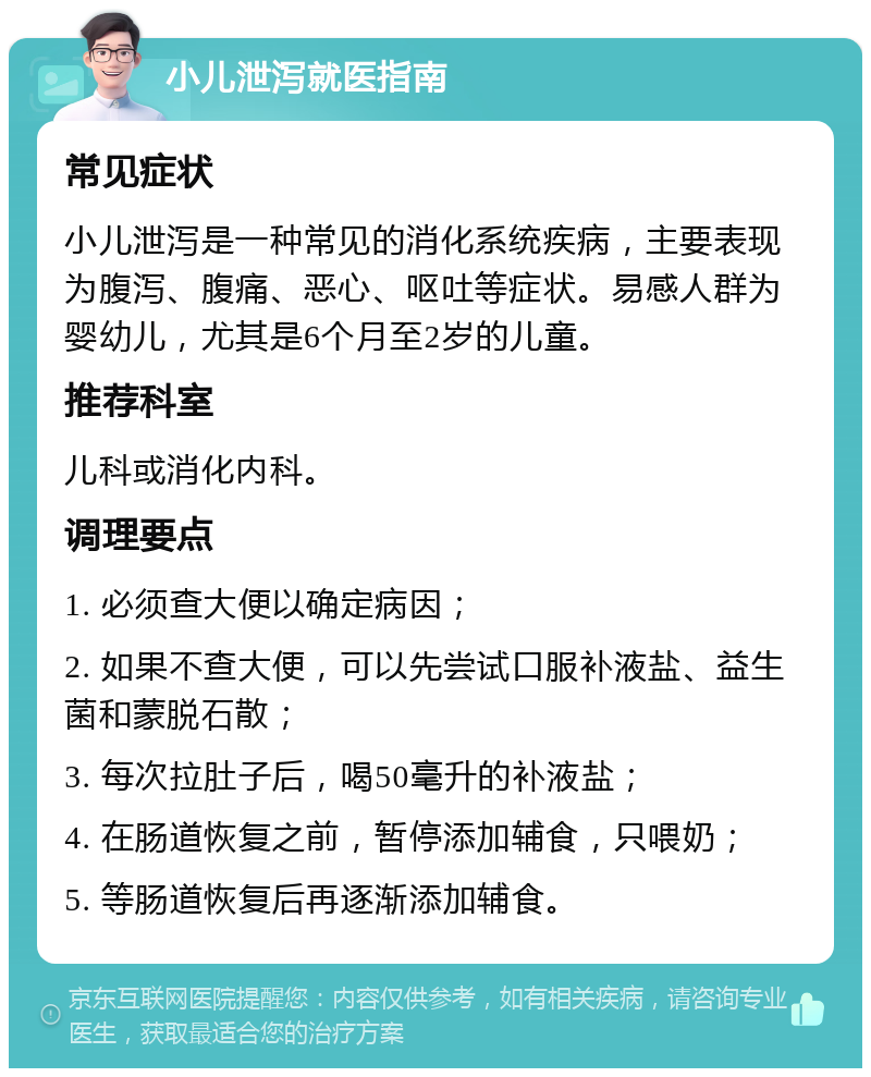 小儿泄泻就医指南 常见症状 小儿泄泻是一种常见的消化系统疾病，主要表现为腹泻、腹痛、恶心、呕吐等症状。易感人群为婴幼儿，尤其是6个月至2岁的儿童。 推荐科室 儿科或消化内科。 调理要点 1. 必须查大便以确定病因； 2. 如果不查大便，可以先尝试口服补液盐、益生菌和蒙脱石散； 3. 每次拉肚子后，喝50毫升的补液盐； 4. 在肠道恢复之前，暂停添加辅食，只喂奶； 5. 等肠道恢复后再逐渐添加辅食。