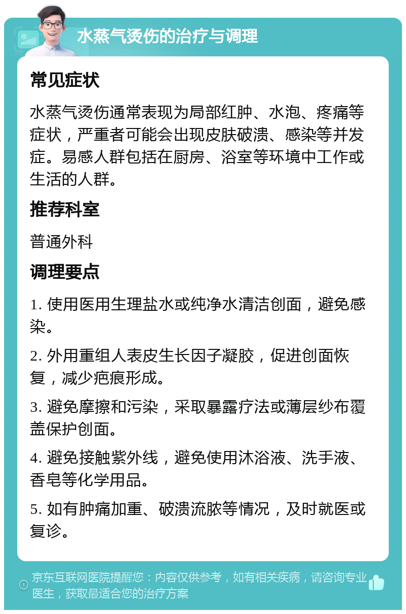 水蒸气烫伤的治疗与调理 常见症状 水蒸气烫伤通常表现为局部红肿、水泡、疼痛等症状，严重者可能会出现皮肤破溃、感染等并发症。易感人群包括在厨房、浴室等环境中工作或生活的人群。 推荐科室 普通外科 调理要点 1. 使用医用生理盐水或纯净水清洁创面，避免感染。 2. 外用重组人表皮生长因子凝胶，促进创面恢复，减少疤痕形成。 3. 避免摩擦和污染，采取暴露疗法或薄层纱布覆盖保护创面。 4. 避免接触紫外线，避免使用沐浴液、洗手液、香皂等化学用品。 5. 如有肿痛加重、破溃流脓等情况，及时就医或复诊。