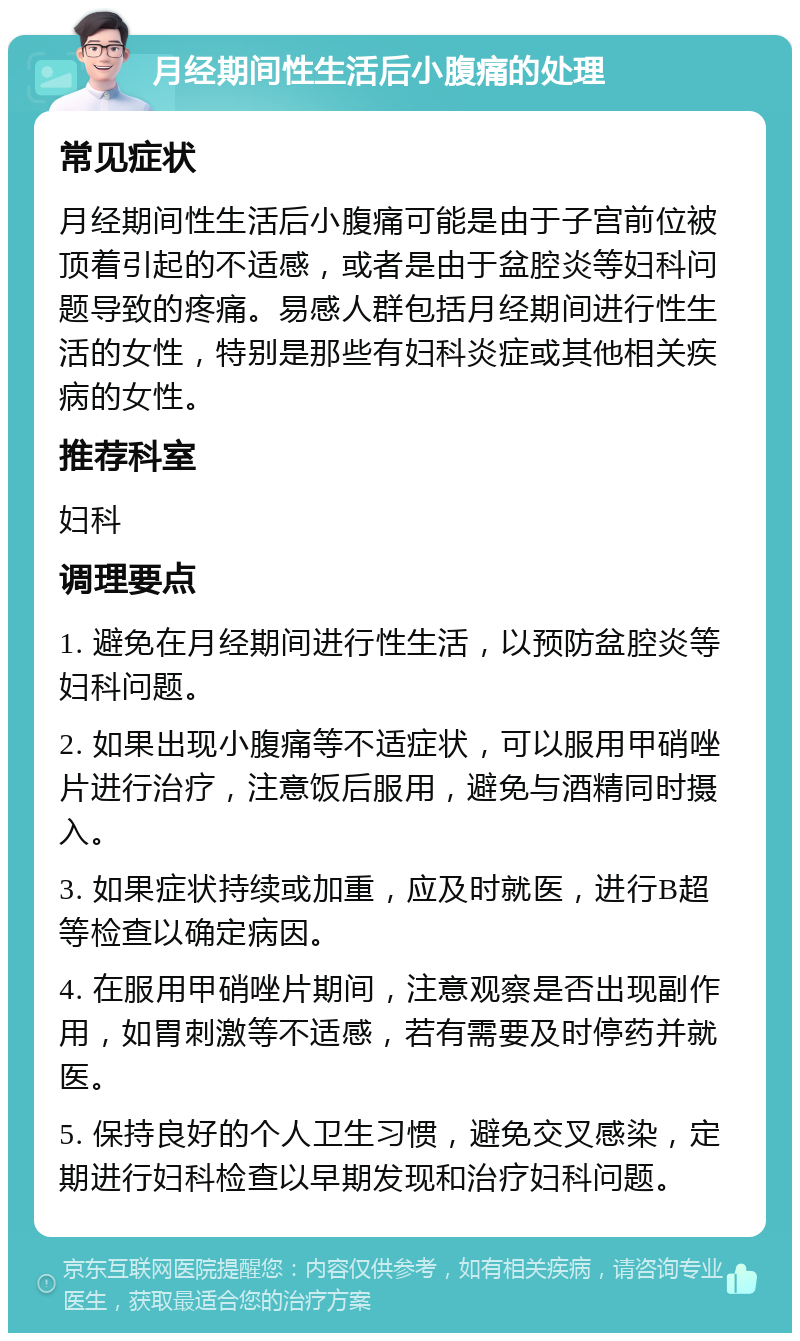 月经期间性生活后小腹痛的处理 常见症状 月经期间性生活后小腹痛可能是由于子宫前位被顶着引起的不适感，或者是由于盆腔炎等妇科问题导致的疼痛。易感人群包括月经期间进行性生活的女性，特别是那些有妇科炎症或其他相关疾病的女性。 推荐科室 妇科 调理要点 1. 避免在月经期间进行性生活，以预防盆腔炎等妇科问题。 2. 如果出现小腹痛等不适症状，可以服用甲硝唑片进行治疗，注意饭后服用，避免与酒精同时摄入。 3. 如果症状持续或加重，应及时就医，进行B超等检查以确定病因。 4. 在服用甲硝唑片期间，注意观察是否出现副作用，如胃刺激等不适感，若有需要及时停药并就医。 5. 保持良好的个人卫生习惯，避免交叉感染，定期进行妇科检查以早期发现和治疗妇科问题。