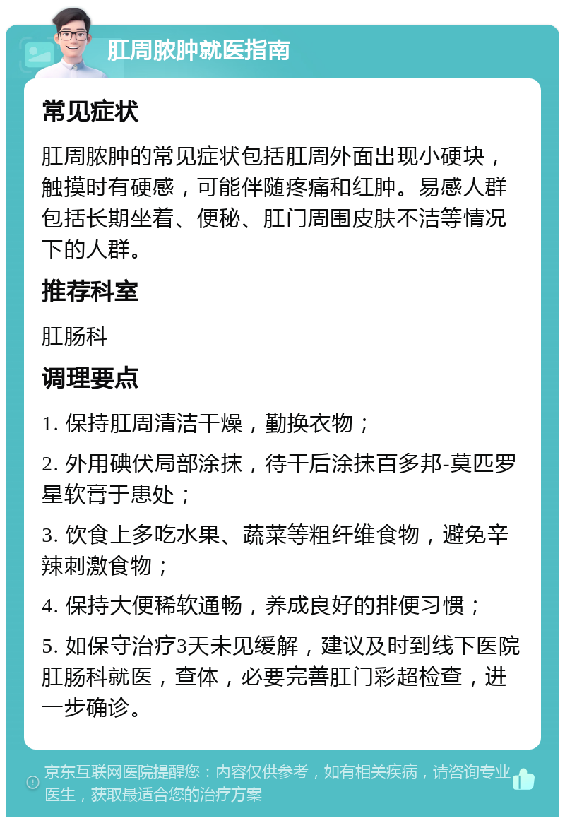 肛周脓肿就医指南 常见症状 肛周脓肿的常见症状包括肛周外面出现小硬块，触摸时有硬感，可能伴随疼痛和红肿。易感人群包括长期坐着、便秘、肛门周围皮肤不洁等情况下的人群。 推荐科室 肛肠科 调理要点 1. 保持肛周清洁干燥，勤换衣物； 2. 外用碘伏局部涂抹，待干后涂抹百多邦-莫匹罗星软膏于患处； 3. 饮食上多吃水果、蔬菜等粗纤维食物，避免辛辣刺激食物； 4. 保持大便稀软通畅，养成良好的排便习惯； 5. 如保守治疗3天未见缓解，建议及时到线下医院肛肠科就医，查体，必要完善肛门彩超检查，进一步确诊。