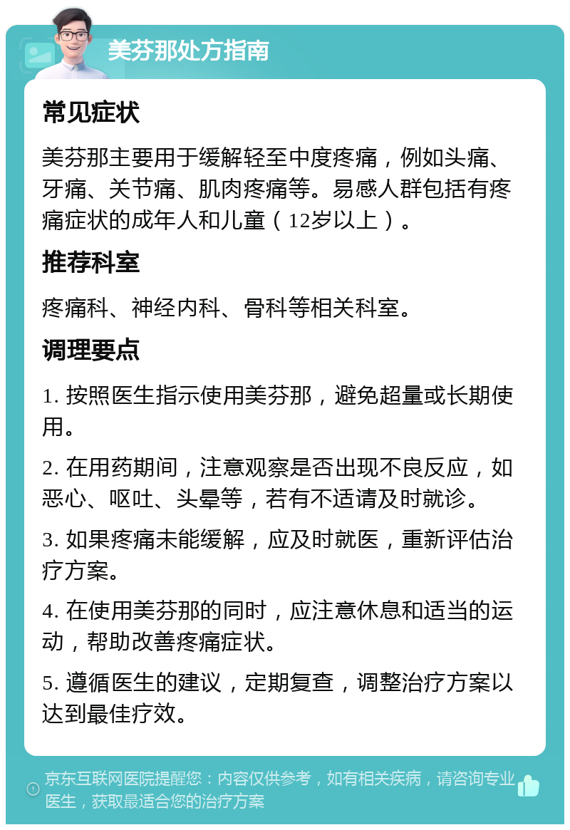 美芬那处方指南 常见症状 美芬那主要用于缓解轻至中度疼痛，例如头痛、牙痛、关节痛、肌肉疼痛等。易感人群包括有疼痛症状的成年人和儿童（12岁以上）。 推荐科室 疼痛科、神经内科、骨科等相关科室。 调理要点 1. 按照医生指示使用美芬那，避免超量或长期使用。 2. 在用药期间，注意观察是否出现不良反应，如恶心、呕吐、头晕等，若有不适请及时就诊。 3. 如果疼痛未能缓解，应及时就医，重新评估治疗方案。 4. 在使用美芬那的同时，应注意休息和适当的运动，帮助改善疼痛症状。 5. 遵循医生的建议，定期复查，调整治疗方案以达到最佳疗效。