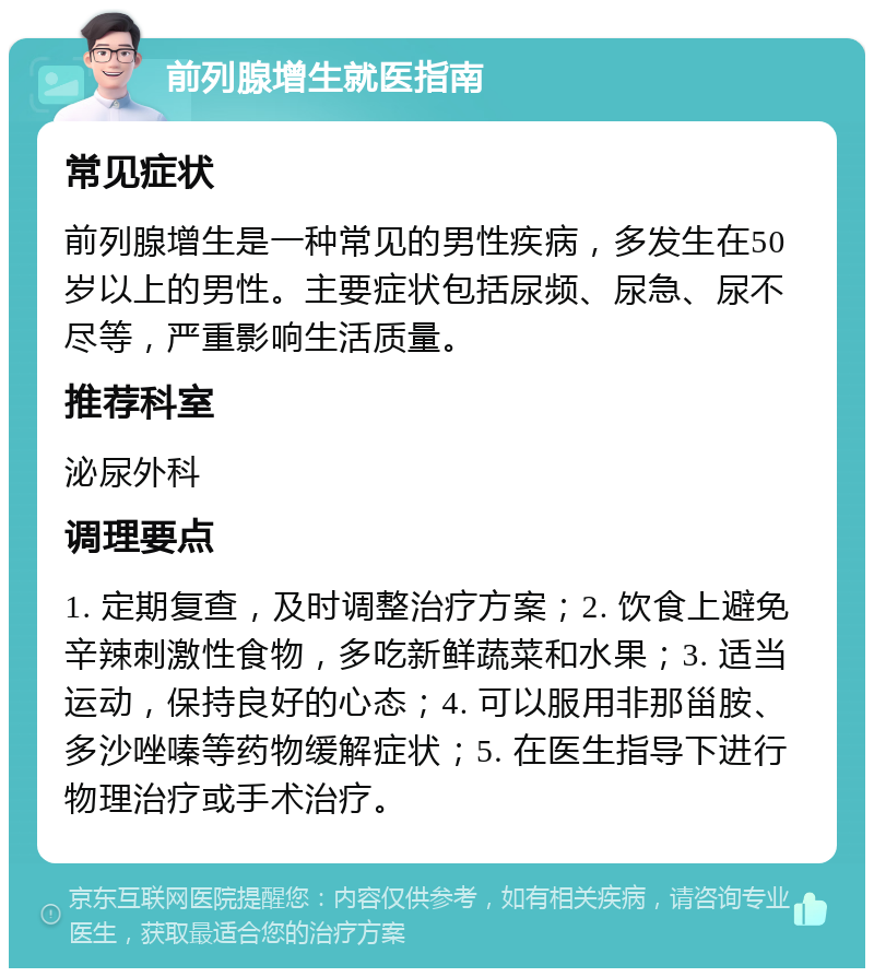 前列腺增生就医指南 常见症状 前列腺增生是一种常见的男性疾病，多发生在50岁以上的男性。主要症状包括尿频、尿急、尿不尽等，严重影响生活质量。 推荐科室 泌尿外科 调理要点 1. 定期复查，及时调整治疗方案；2. 饮食上避免辛辣刺激性食物，多吃新鲜蔬菜和水果；3. 适当运动，保持良好的心态；4. 可以服用非那甾胺、多沙唑嗪等药物缓解症状；5. 在医生指导下进行物理治疗或手术治疗。