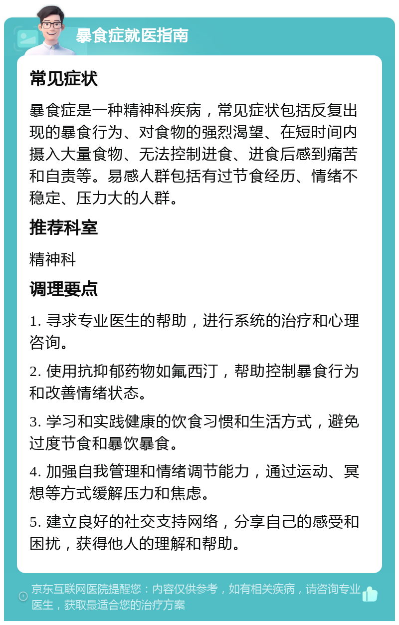 暴食症就医指南 常见症状 暴食症是一种精神科疾病，常见症状包括反复出现的暴食行为、对食物的强烈渴望、在短时间内摄入大量食物、无法控制进食、进食后感到痛苦和自责等。易感人群包括有过节食经历、情绪不稳定、压力大的人群。 推荐科室 精神科 调理要点 1. 寻求专业医生的帮助，进行系统的治疗和心理咨询。 2. 使用抗抑郁药物如氟西汀，帮助控制暴食行为和改善情绪状态。 3. 学习和实践健康的饮食习惯和生活方式，避免过度节食和暴饮暴食。 4. 加强自我管理和情绪调节能力，通过运动、冥想等方式缓解压力和焦虑。 5. 建立良好的社交支持网络，分享自己的感受和困扰，获得他人的理解和帮助。