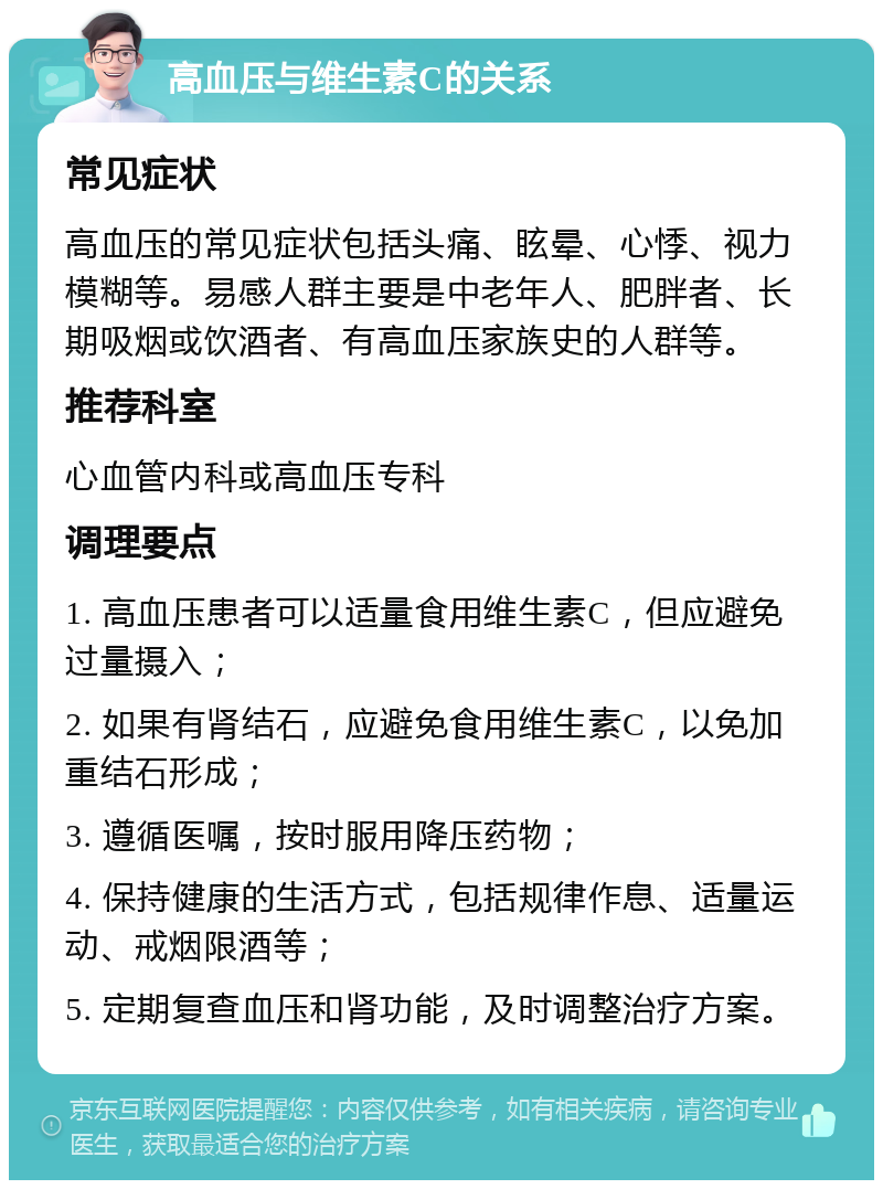 高血压与维生素C的关系 常见症状 高血压的常见症状包括头痛、眩晕、心悸、视力模糊等。易感人群主要是中老年人、肥胖者、长期吸烟或饮酒者、有高血压家族史的人群等。 推荐科室 心血管内科或高血压专科 调理要点 1. 高血压患者可以适量食用维生素C，但应避免过量摄入； 2. 如果有肾结石，应避免食用维生素C，以免加重结石形成； 3. 遵循医嘱，按时服用降压药物； 4. 保持健康的生活方式，包括规律作息、适量运动、戒烟限酒等； 5. 定期复查血压和肾功能，及时调整治疗方案。