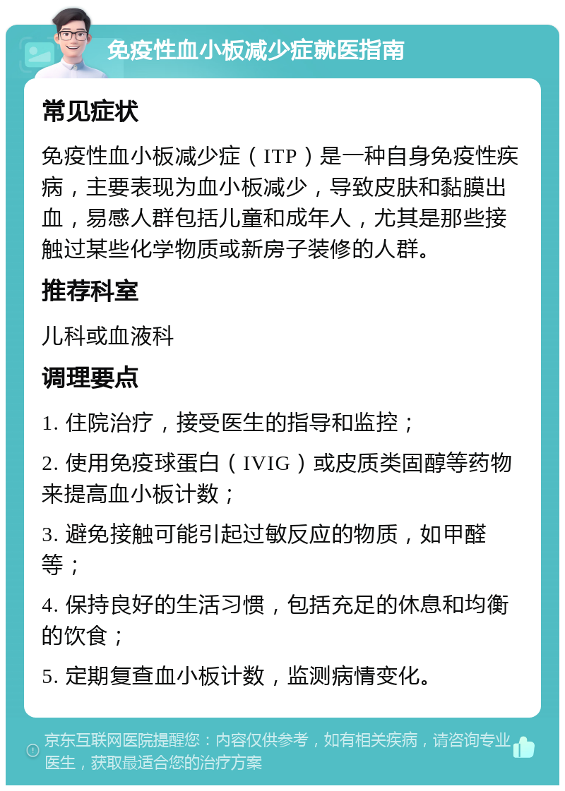 免疫性血小板减少症就医指南 常见症状 免疫性血小板减少症（ITP）是一种自身免疫性疾病，主要表现为血小板减少，导致皮肤和黏膜出血，易感人群包括儿童和成年人，尤其是那些接触过某些化学物质或新房子装修的人群。 推荐科室 儿科或血液科 调理要点 1. 住院治疗，接受医生的指导和监控； 2. 使用免疫球蛋白（IVIG）或皮质类固醇等药物来提高血小板计数； 3. 避免接触可能引起过敏反应的物质，如甲醛等； 4. 保持良好的生活习惯，包括充足的休息和均衡的饮食； 5. 定期复查血小板计数，监测病情变化。