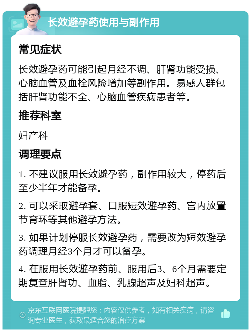 长效避孕药使用与副作用 常见症状 长效避孕药可能引起月经不调、肝肾功能受损、心脑血管及血栓风险增加等副作用。易感人群包括肝肾功能不全、心脑血管疾病患者等。 推荐科室 妇产科 调理要点 1. 不建议服用长效避孕药，副作用较大，停药后至少半年才能备孕。 2. 可以采取避孕套、口服短效避孕药、宫内放置节育环等其他避孕方法。 3. 如果计划停服长效避孕药，需要改为短效避孕药调理月经3个月才可以备孕。 4. 在服用长效避孕药前、服用后3、6个月需要定期复查肝肾功、血脂、乳腺超声及妇科超声。