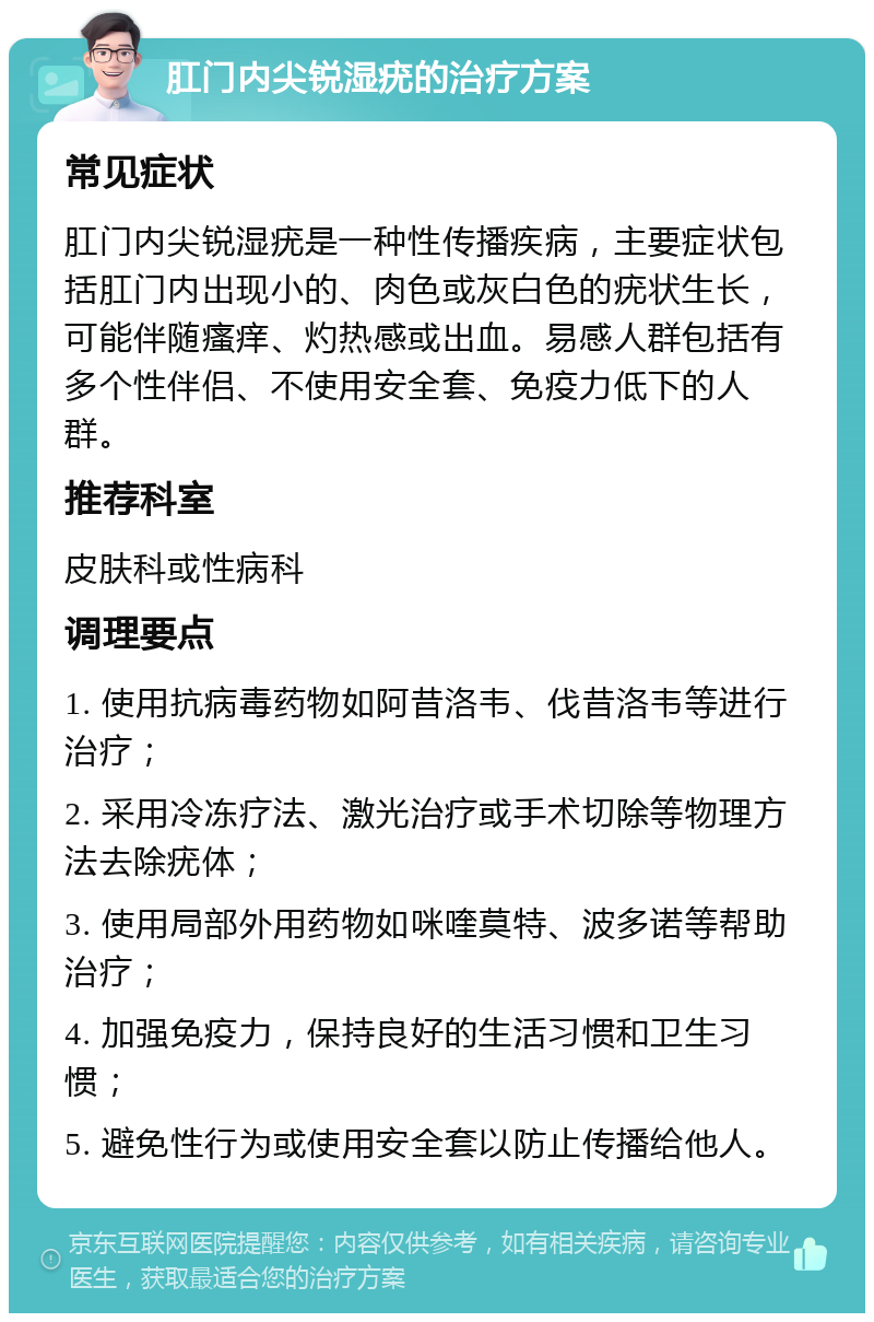 肛门内尖锐湿疣的治疗方案 常见症状 肛门内尖锐湿疣是一种性传播疾病，主要症状包括肛门内出现小的、肉色或灰白色的疣状生长，可能伴随瘙痒、灼热感或出血。易感人群包括有多个性伴侣、不使用安全套、免疫力低下的人群。 推荐科室 皮肤科或性病科 调理要点 1. 使用抗病毒药物如阿昔洛韦、伐昔洛韦等进行治疗； 2. 采用冷冻疗法、激光治疗或手术切除等物理方法去除疣体； 3. 使用局部外用药物如咪喹莫特、波多诺等帮助治疗； 4. 加强免疫力，保持良好的生活习惯和卫生习惯； 5. 避免性行为或使用安全套以防止传播给他人。