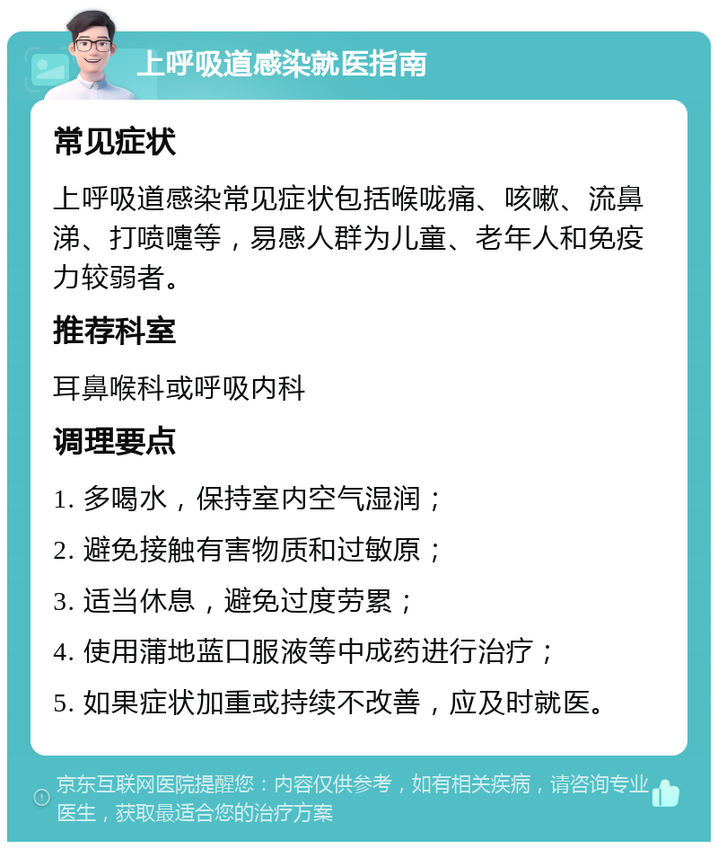 上呼吸道感染就医指南 常见症状 上呼吸道感染常见症状包括喉咙痛、咳嗽、流鼻涕、打喷嚏等，易感人群为儿童、老年人和免疫力较弱者。 推荐科室 耳鼻喉科或呼吸内科 调理要点 1. 多喝水，保持室内空气湿润； 2. 避免接触有害物质和过敏原； 3. 适当休息，避免过度劳累； 4. 使用蒲地蓝口服液等中成药进行治疗； 5. 如果症状加重或持续不改善，应及时就医。