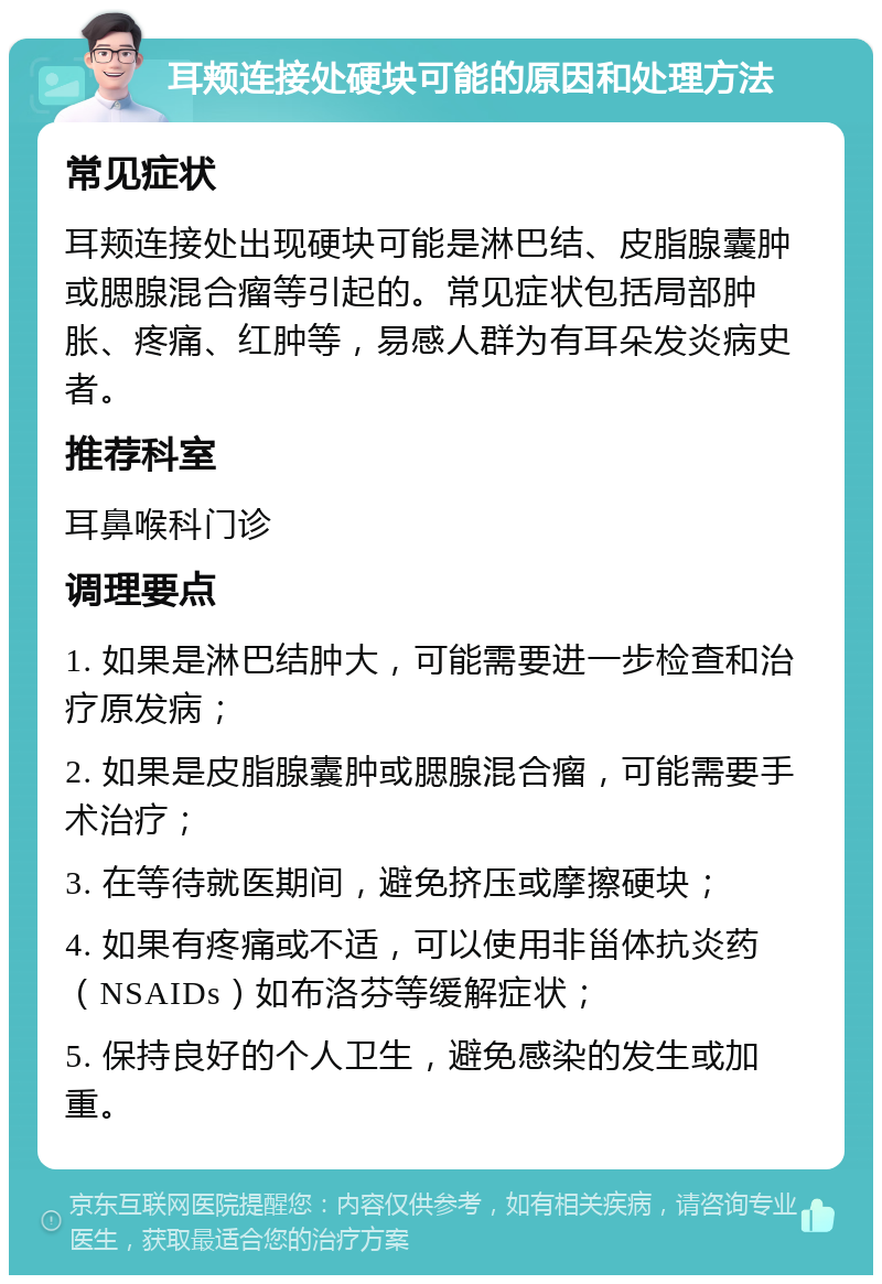 耳颊连接处硬块可能的原因和处理方法 常见症状 耳颊连接处出现硬块可能是淋巴结、皮脂腺囊肿或腮腺混合瘤等引起的。常见症状包括局部肿胀、疼痛、红肿等，易感人群为有耳朵发炎病史者。 推荐科室 耳鼻喉科门诊 调理要点 1. 如果是淋巴结肿大，可能需要进一步检查和治疗原发病； 2. 如果是皮脂腺囊肿或腮腺混合瘤，可能需要手术治疗； 3. 在等待就医期间，避免挤压或摩擦硬块； 4. 如果有疼痛或不适，可以使用非甾体抗炎药（NSAIDs）如布洛芬等缓解症状； 5. 保持良好的个人卫生，避免感染的发生或加重。