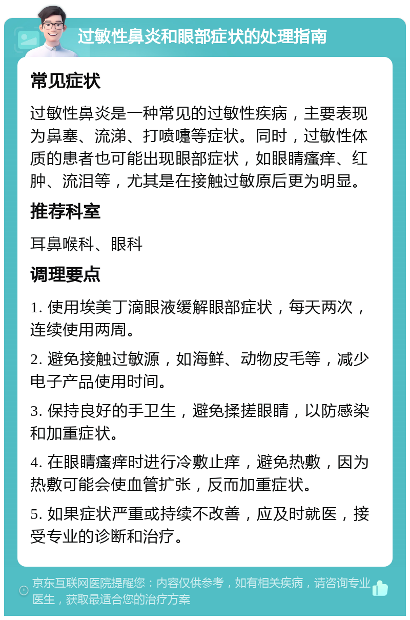 过敏性鼻炎和眼部症状的处理指南 常见症状 过敏性鼻炎是一种常见的过敏性疾病，主要表现为鼻塞、流涕、打喷嚏等症状。同时，过敏性体质的患者也可能出现眼部症状，如眼睛瘙痒、红肿、流泪等，尤其是在接触过敏原后更为明显。 推荐科室 耳鼻喉科、眼科 调理要点 1. 使用埃美丁滴眼液缓解眼部症状，每天两次，连续使用两周。 2. 避免接触过敏源，如海鲜、动物皮毛等，减少电子产品使用时间。 3. 保持良好的手卫生，避免揉搓眼睛，以防感染和加重症状。 4. 在眼睛瘙痒时进行冷敷止痒，避免热敷，因为热敷可能会使血管扩张，反而加重症状。 5. 如果症状严重或持续不改善，应及时就医，接受专业的诊断和治疗。