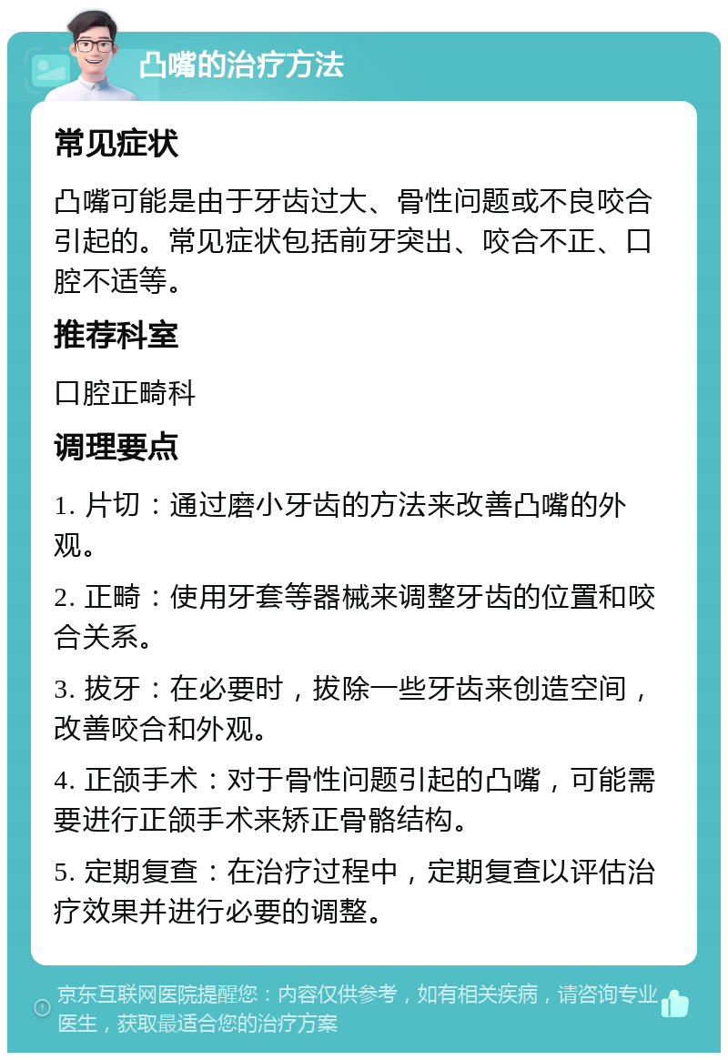 凸嘴的治疗方法 常见症状 凸嘴可能是由于牙齿过大、骨性问题或不良咬合引起的。常见症状包括前牙突出、咬合不正、口腔不适等。 推荐科室 口腔正畸科 调理要点 1. 片切：通过磨小牙齿的方法来改善凸嘴的外观。 2. 正畸：使用牙套等器械来调整牙齿的位置和咬合关系。 3. 拔牙：在必要时，拔除一些牙齿来创造空间，改善咬合和外观。 4. 正颌手术：对于骨性问题引起的凸嘴，可能需要进行正颌手术来矫正骨骼结构。 5. 定期复查：在治疗过程中，定期复查以评估治疗效果并进行必要的调整。