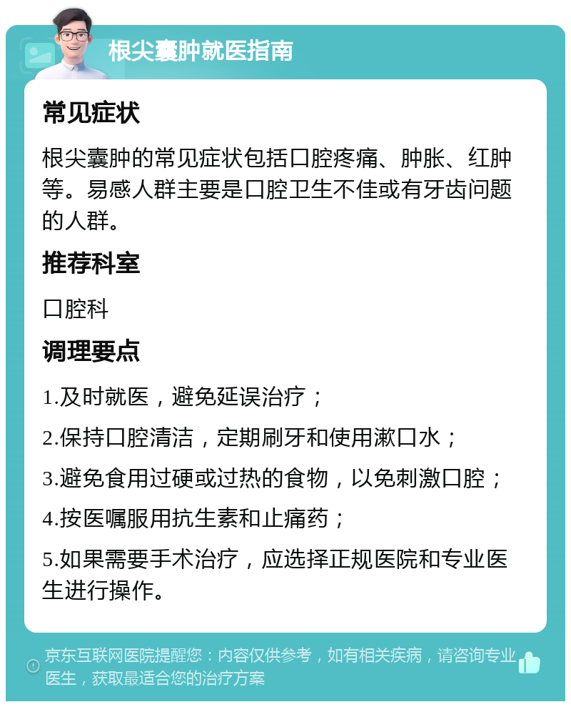 根尖囊肿就医指南 常见症状 根尖囊肿的常见症状包括口腔疼痛、肿胀、红肿等。易感人群主要是口腔卫生不佳或有牙齿问题的人群。 推荐科室 口腔科 调理要点 1.及时就医，避免延误治疗； 2.保持口腔清洁，定期刷牙和使用漱口水； 3.避免食用过硬或过热的食物，以免刺激口腔； 4.按医嘱服用抗生素和止痛药； 5.如果需要手术治疗，应选择正规医院和专业医生进行操作。