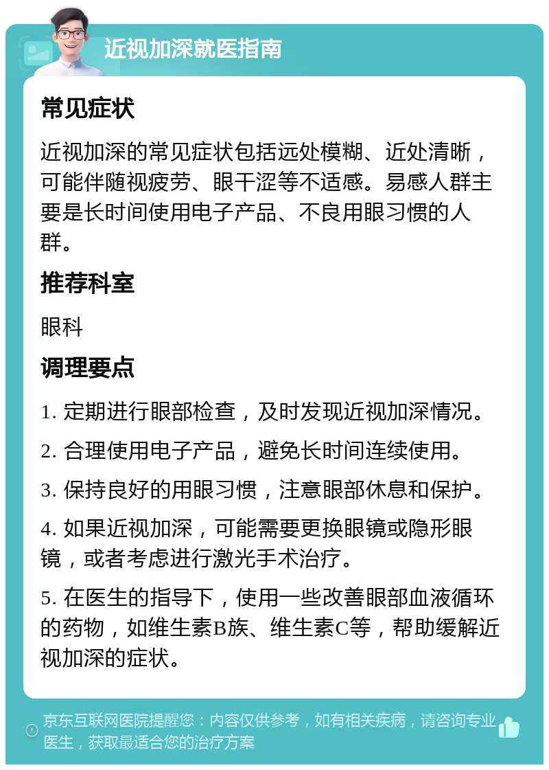 近视加深就医指南 常见症状 近视加深的常见症状包括远处模糊、近处清晰，可能伴随视疲劳、眼干涩等不适感。易感人群主要是长时间使用电子产品、不良用眼习惯的人群。 推荐科室 眼科 调理要点 1. 定期进行眼部检查，及时发现近视加深情况。 2. 合理使用电子产品，避免长时间连续使用。 3. 保持良好的用眼习惯，注意眼部休息和保护。 4. 如果近视加深，可能需要更换眼镜或隐形眼镜，或者考虑进行激光手术治疗。 5. 在医生的指导下，使用一些改善眼部血液循环的药物，如维生素B族、维生素C等，帮助缓解近视加深的症状。