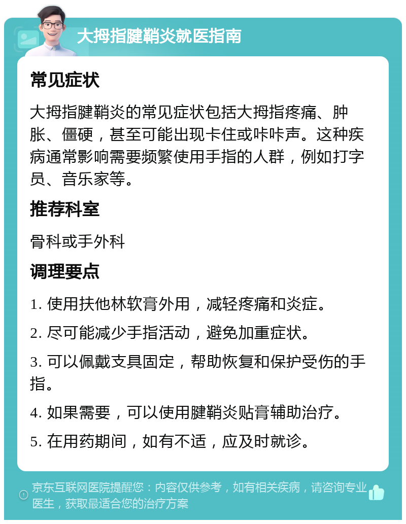 大拇指腱鞘炎就医指南 常见症状 大拇指腱鞘炎的常见症状包括大拇指疼痛、肿胀、僵硬，甚至可能出现卡住或咔咔声。这种疾病通常影响需要频繁使用手指的人群，例如打字员、音乐家等。 推荐科室 骨科或手外科 调理要点 1. 使用扶他林软膏外用，减轻疼痛和炎症。 2. 尽可能减少手指活动，避免加重症状。 3. 可以佩戴支具固定，帮助恢复和保护受伤的手指。 4. 如果需要，可以使用腱鞘炎贴膏辅助治疗。 5. 在用药期间，如有不适，应及时就诊。