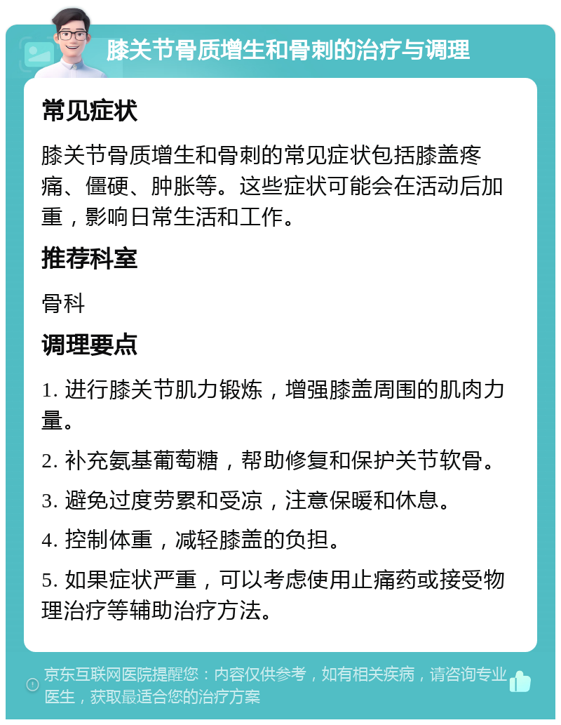 膝关节骨质增生和骨刺的治疗与调理 常见症状 膝关节骨质增生和骨刺的常见症状包括膝盖疼痛、僵硬、肿胀等。这些症状可能会在活动后加重，影响日常生活和工作。 推荐科室 骨科 调理要点 1. 进行膝关节肌力锻炼，增强膝盖周围的肌肉力量。 2. 补充氨基葡萄糖，帮助修复和保护关节软骨。 3. 避免过度劳累和受凉，注意保暖和休息。 4. 控制体重，减轻膝盖的负担。 5. 如果症状严重，可以考虑使用止痛药或接受物理治疗等辅助治疗方法。