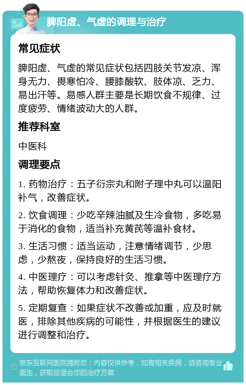 脾阳虚、气虚的调理与治疗 常见症状 脾阳虚、气虚的常见症状包括四肢关节发凉、浑身无力、畏寒怕冷、腰膝酸软、肢体凉、乏力、易出汗等。易感人群主要是长期饮食不规律、过度疲劳、情绪波动大的人群。 推荐科室 中医科 调理要点 1. 药物治疗：五子衍宗丸和附子理中丸可以温阳补气，改善症状。 2. 饮食调理：少吃辛辣油腻及生冷食物，多吃易于消化的食物，适当补充黄芪等温补食材。 3. 生活习惯：适当运动，注意情绪调节，少思虑，少熬夜，保持良好的生活习惯。 4. 中医理疗：可以考虑针灸、推拿等中医理疗方法，帮助恢复体力和改善症状。 5. 定期复查：如果症状不改善或加重，应及时就医，排除其他疾病的可能性，并根据医生的建议进行调整和治疗。