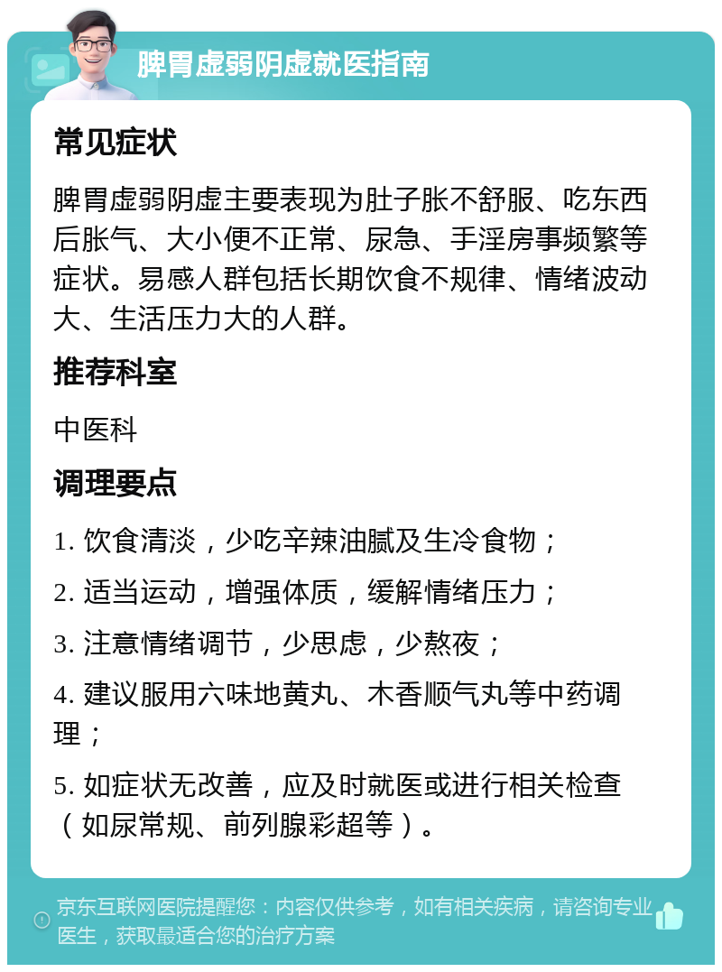 脾胃虚弱阴虚就医指南 常见症状 脾胃虚弱阴虚主要表现为肚子胀不舒服、吃东西后胀气、大小便不正常、尿急、手淫房事频繁等症状。易感人群包括长期饮食不规律、情绪波动大、生活压力大的人群。 推荐科室 中医科 调理要点 1. 饮食清淡，少吃辛辣油腻及生冷食物； 2. 适当运动，增强体质，缓解情绪压力； 3. 注意情绪调节，少思虑，少熬夜； 4. 建议服用六味地黄丸、木香顺气丸等中药调理； 5. 如症状无改善，应及时就医或进行相关检查（如尿常规、前列腺彩超等）。