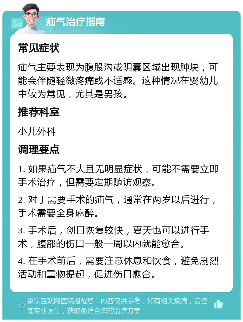 疝气治疗指南 常见症状 疝气主要表现为腹股沟或阴囊区域出现肿块，可能会伴随轻微疼痛或不适感。这种情况在婴幼儿中较为常见，尤其是男孩。 推荐科室 小儿外科 调理要点 1. 如果疝气不大且无明显症状，可能不需要立即手术治疗，但需要定期随访观察。 2. 对于需要手术的疝气，通常在两岁以后进行，手术需要全身麻醉。 3. 手术后，创口恢复较快，夏天也可以进行手术，腹部的伤口一般一周以内就能愈合。 4. 在手术前后，需要注意休息和饮食，避免剧烈活动和重物提起，促进伤口愈合。