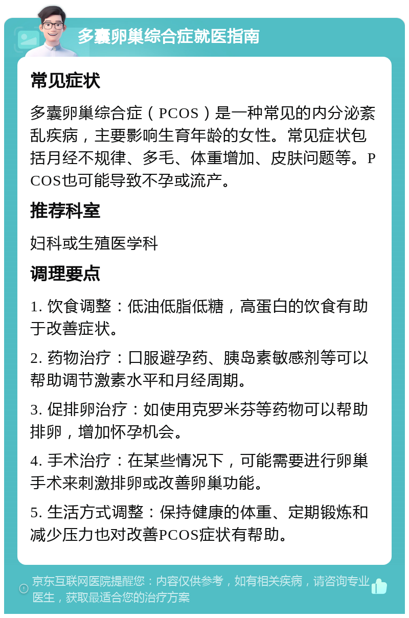 多囊卵巢综合症就医指南 常见症状 多囊卵巢综合症（PCOS）是一种常见的内分泌紊乱疾病，主要影响生育年龄的女性。常见症状包括月经不规律、多毛、体重增加、皮肤问题等。PCOS也可能导致不孕或流产。 推荐科室 妇科或生殖医学科 调理要点 1. 饮食调整：低油低脂低糖，高蛋白的饮食有助于改善症状。 2. 药物治疗：口服避孕药、胰岛素敏感剂等可以帮助调节激素水平和月经周期。 3. 促排卵治疗：如使用克罗米芬等药物可以帮助排卵，增加怀孕机会。 4. 手术治疗：在某些情况下，可能需要进行卵巢手术来刺激排卵或改善卵巢功能。 5. 生活方式调整：保持健康的体重、定期锻炼和减少压力也对改善PCOS症状有帮助。