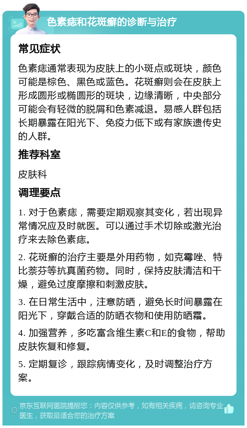 色素痣和花斑癣的诊断与治疗 常见症状 色素痣通常表现为皮肤上的小斑点或斑块，颜色可能是棕色、黑色或蓝色。花斑癣则会在皮肤上形成圆形或椭圆形的斑块，边缘清晰，中央部分可能会有轻微的脱屑和色素减退。易感人群包括长期暴露在阳光下、免疫力低下或有家族遗传史的人群。 推荐科室 皮肤科 调理要点 1. 对于色素痣，需要定期观察其变化，若出现异常情况应及时就医。可以通过手术切除或激光治疗来去除色素痣。 2. 花斑癣的治疗主要是外用药物，如克霉唑、特比萘芬等抗真菌药物。同时，保持皮肤清洁和干燥，避免过度摩擦和刺激皮肤。 3. 在日常生活中，注意防晒，避免长时间暴露在阳光下，穿戴合适的防晒衣物和使用防晒霜。 4. 加强营养，多吃富含维生素C和E的食物，帮助皮肤恢复和修复。 5. 定期复诊，跟踪病情变化，及时调整治疗方案。