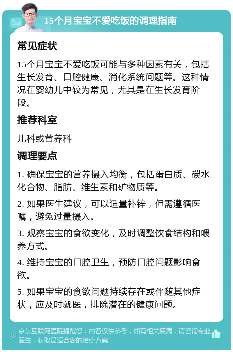 15个月宝宝不爱吃饭的调理指南 常见症状 15个月宝宝不爱吃饭可能与多种因素有关，包括生长发育、口腔健康、消化系统问题等。这种情况在婴幼儿中较为常见，尤其是在生长发育阶段。 推荐科室 儿科或营养科 调理要点 1. 确保宝宝的营养摄入均衡，包括蛋白质、碳水化合物、脂肪、维生素和矿物质等。 2. 如果医生建议，可以适量补锌，但需遵循医嘱，避免过量摄入。 3. 观察宝宝的食欲变化，及时调整饮食结构和喂养方式。 4. 维持宝宝的口腔卫生，预防口腔问题影响食欲。 5. 如果宝宝的食欲问题持续存在或伴随其他症状，应及时就医，排除潜在的健康问题。