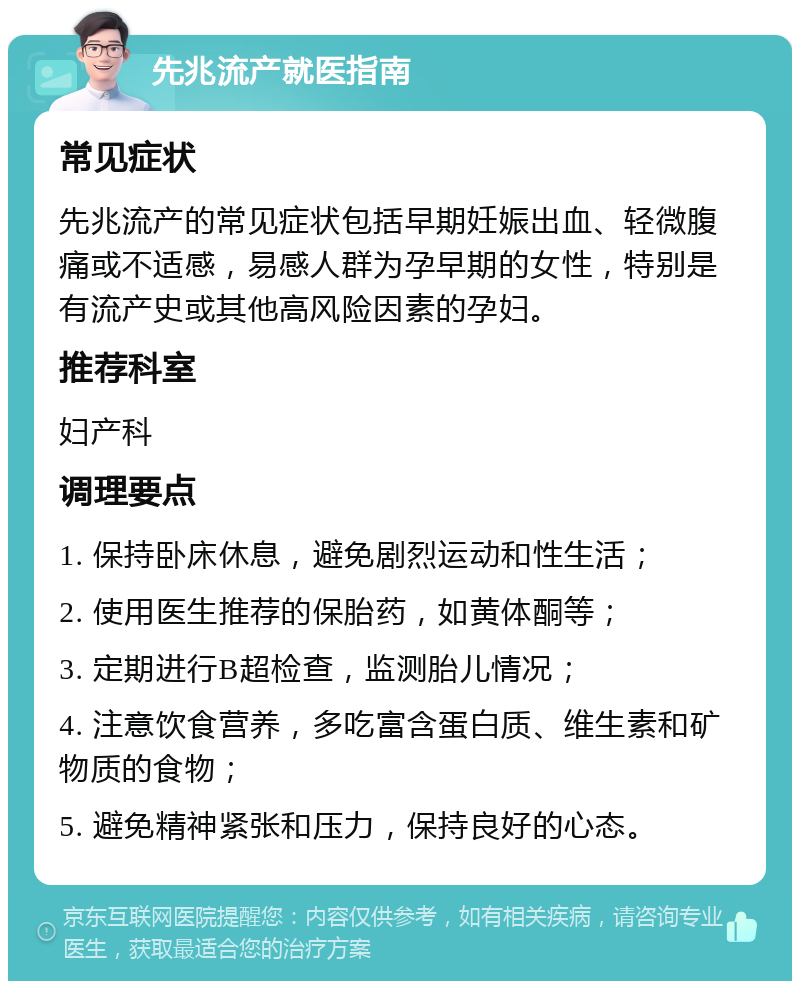 先兆流产就医指南 常见症状 先兆流产的常见症状包括早期妊娠出血、轻微腹痛或不适感，易感人群为孕早期的女性，特别是有流产史或其他高风险因素的孕妇。 推荐科室 妇产科 调理要点 1. 保持卧床休息，避免剧烈运动和性生活； 2. 使用医生推荐的保胎药，如黄体酮等； 3. 定期进行B超检查，监测胎儿情况； 4. 注意饮食营养，多吃富含蛋白质、维生素和矿物质的食物； 5. 避免精神紧张和压力，保持良好的心态。