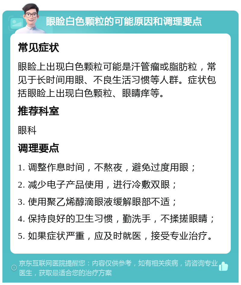 眼睑白色颗粒的可能原因和调理要点 常见症状 眼睑上出现白色颗粒可能是汗管瘤或脂肪粒，常见于长时间用眼、不良生活习惯等人群。症状包括眼睑上出现白色颗粒、眼睛痒等。 推荐科室 眼科 调理要点 1. 调整作息时间，不熬夜，避免过度用眼； 2. 减少电子产品使用，进行冷敷双眼； 3. 使用聚乙烯醇滴眼液缓解眼部不适； 4. 保持良好的卫生习惯，勤洗手，不揉搓眼睛； 5. 如果症状严重，应及时就医，接受专业治疗。