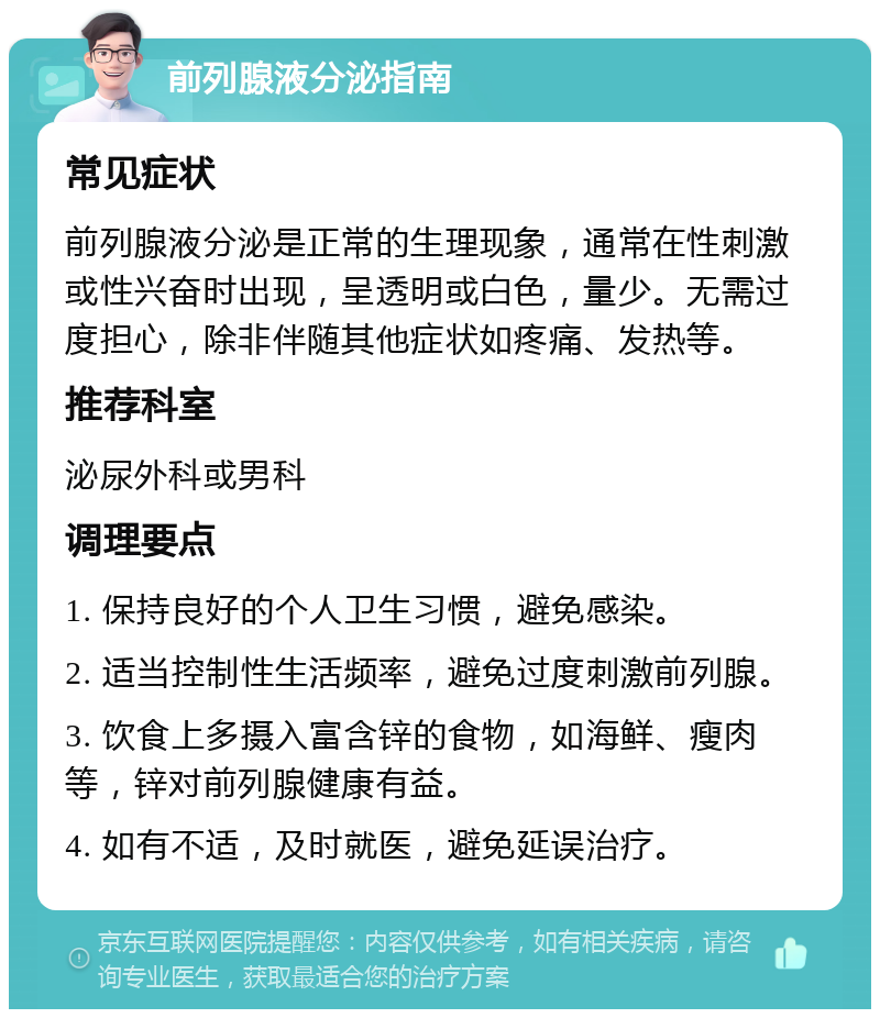 前列腺液分泌指南 常见症状 前列腺液分泌是正常的生理现象，通常在性刺激或性兴奋时出现，呈透明或白色，量少。无需过度担心，除非伴随其他症状如疼痛、发热等。 推荐科室 泌尿外科或男科 调理要点 1. 保持良好的个人卫生习惯，避免感染。 2. 适当控制性生活频率，避免过度刺激前列腺。 3. 饮食上多摄入富含锌的食物，如海鲜、瘦肉等，锌对前列腺健康有益。 4. 如有不适，及时就医，避免延误治疗。