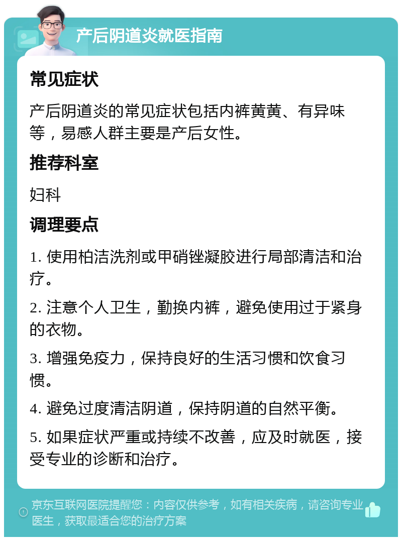 产后阴道炎就医指南 常见症状 产后阴道炎的常见症状包括内裤黄黄、有异味等，易感人群主要是产后女性。 推荐科室 妇科 调理要点 1. 使用柏洁洗剂或甲硝锉凝胶进行局部清洁和治疗。 2. 注意个人卫生，勤换内裤，避免使用过于紧身的衣物。 3. 增强免疫力，保持良好的生活习惯和饮食习惯。 4. 避免过度清洁阴道，保持阴道的自然平衡。 5. 如果症状严重或持续不改善，应及时就医，接受专业的诊断和治疗。