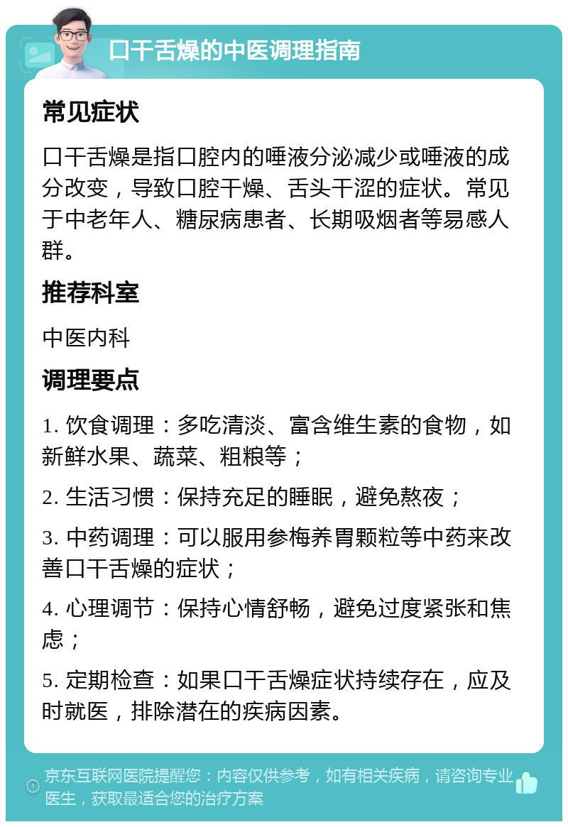 口干舌燥的中医调理指南 常见症状 口干舌燥是指口腔内的唾液分泌减少或唾液的成分改变，导致口腔干燥、舌头干涩的症状。常见于中老年人、糖尿病患者、长期吸烟者等易感人群。 推荐科室 中医内科 调理要点 1. 饮食调理：多吃清淡、富含维生素的食物，如新鲜水果、蔬菜、粗粮等； 2. 生活习惯：保持充足的睡眠，避免熬夜； 3. 中药调理：可以服用参梅养胃颗粒等中药来改善口干舌燥的症状； 4. 心理调节：保持心情舒畅，避免过度紧张和焦虑； 5. 定期检查：如果口干舌燥症状持续存在，应及时就医，排除潜在的疾病因素。