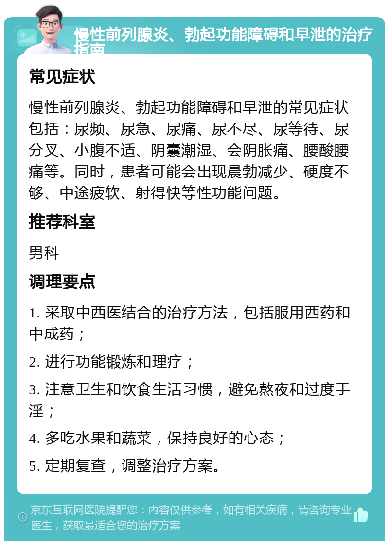 慢性前列腺炎、勃起功能障碍和早泄的治疗指南 常见症状 慢性前列腺炎、勃起功能障碍和早泄的常见症状包括：尿频、尿急、尿痛、尿不尽、尿等待、尿分叉、小腹不适、阴囊潮湿、会阴胀痛、腰酸腰痛等。同时，患者可能会出现晨勃减少、硬度不够、中途疲软、射得快等性功能问题。 推荐科室 男科 调理要点 1. 采取中西医结合的治疗方法，包括服用西药和中成药； 2. 进行功能锻炼和理疗； 3. 注意卫生和饮食生活习惯，避免熬夜和过度手淫； 4. 多吃水果和蔬菜，保持良好的心态； 5. 定期复查，调整治疗方案。