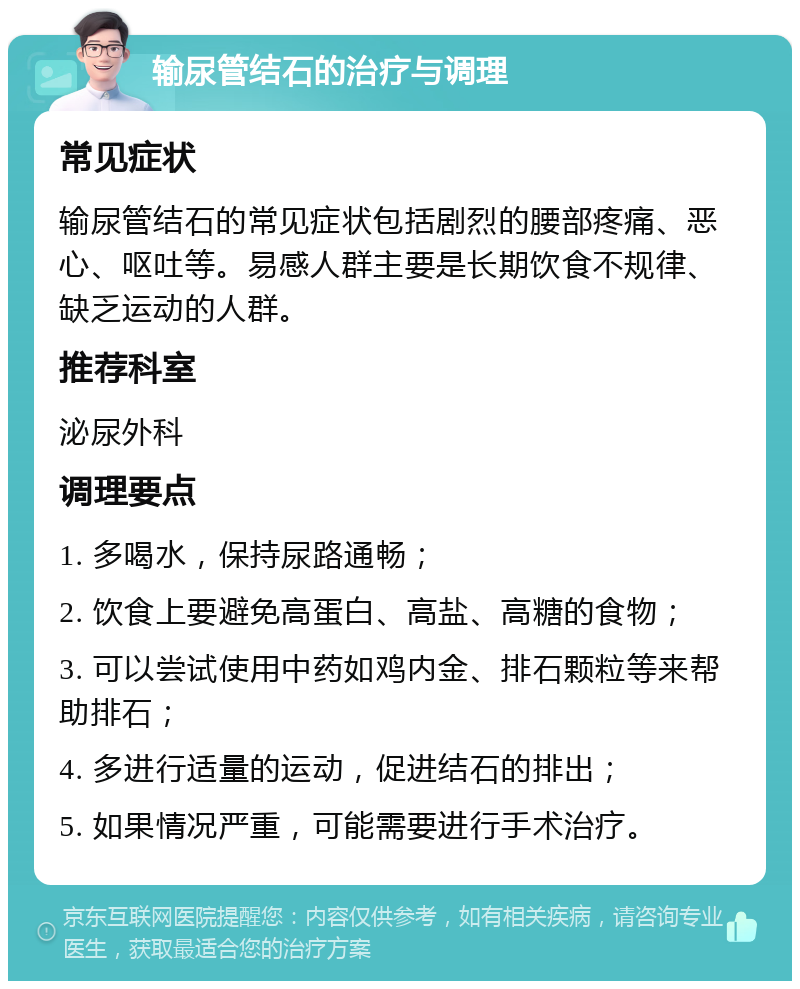 输尿管结石的治疗与调理 常见症状 输尿管结石的常见症状包括剧烈的腰部疼痛、恶心、呕吐等。易感人群主要是长期饮食不规律、缺乏运动的人群。 推荐科室 泌尿外科 调理要点 1. 多喝水，保持尿路通畅； 2. 饮食上要避免高蛋白、高盐、高糖的食物； 3. 可以尝试使用中药如鸡内金、排石颗粒等来帮助排石； 4. 多进行适量的运动，促进结石的排出； 5. 如果情况严重，可能需要进行手术治疗。