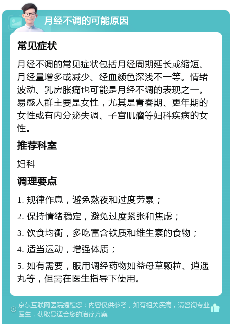 月经不调的可能原因 常见症状 月经不调的常见症状包括月经周期延长或缩短、月经量增多或减少、经血颜色深浅不一等。情绪波动、乳房胀痛也可能是月经不调的表现之一。易感人群主要是女性，尤其是青春期、更年期的女性或有内分泌失调、子宫肌瘤等妇科疾病的女性。 推荐科室 妇科 调理要点 1. 规律作息，避免熬夜和过度劳累； 2. 保持情绪稳定，避免过度紧张和焦虑； 3. 饮食均衡，多吃富含铁质和维生素的食物； 4. 适当运动，增强体质； 5. 如有需要，服用调经药物如益母草颗粒、逍遥丸等，但需在医生指导下使用。