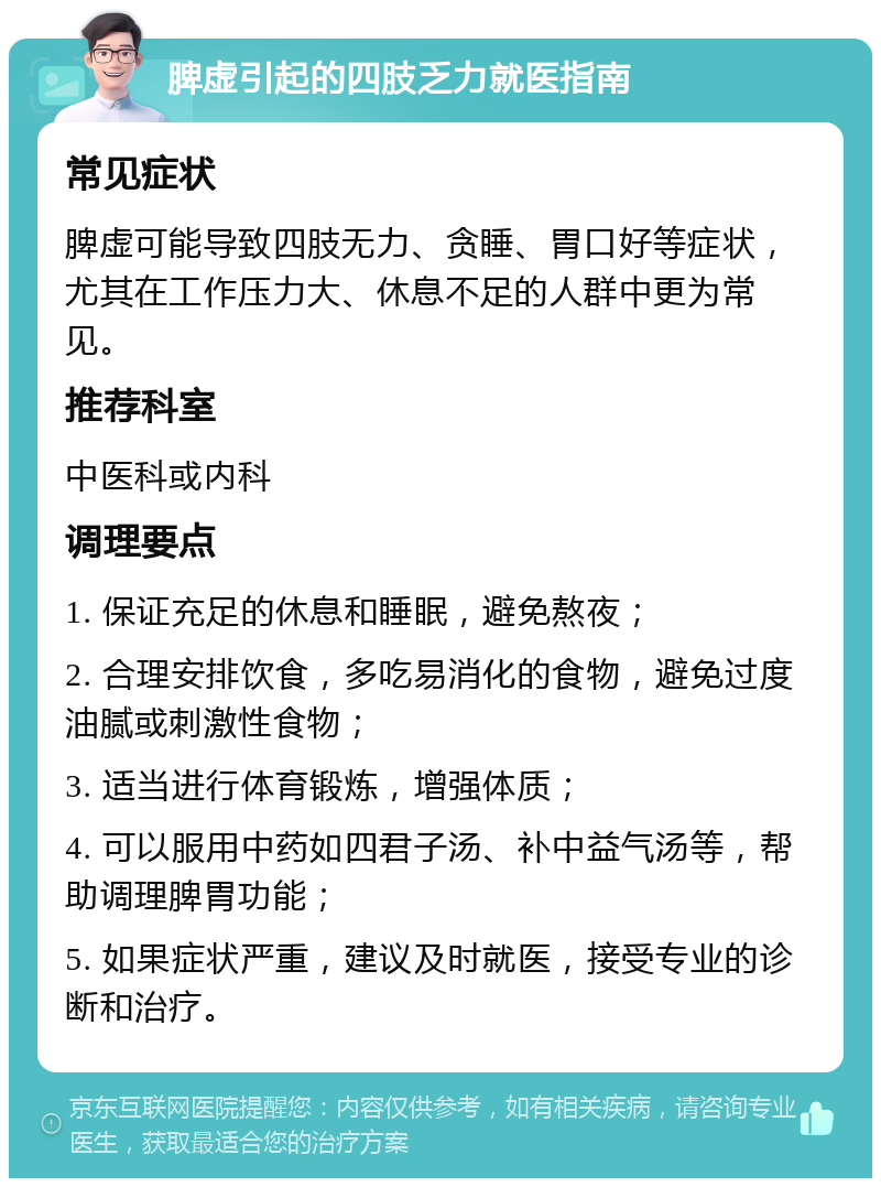 脾虚引起的四肢乏力就医指南 常见症状 脾虚可能导致四肢无力、贪睡、胃口好等症状，尤其在工作压力大、休息不足的人群中更为常见。 推荐科室 中医科或内科 调理要点 1. 保证充足的休息和睡眠，避免熬夜； 2. 合理安排饮食，多吃易消化的食物，避免过度油腻或刺激性食物； 3. 适当进行体育锻炼，增强体质； 4. 可以服用中药如四君子汤、补中益气汤等，帮助调理脾胃功能； 5. 如果症状严重，建议及时就医，接受专业的诊断和治疗。