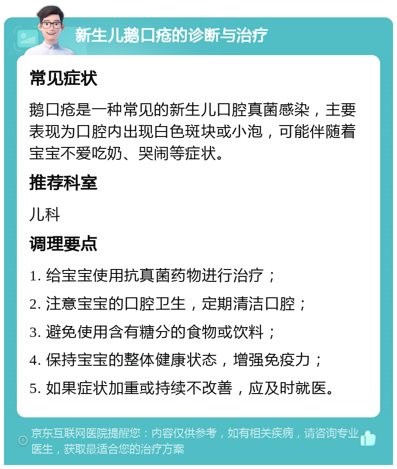 新生儿鹅口疮的诊断与治疗 常见症状 鹅口疮是一种常见的新生儿口腔真菌感染，主要表现为口腔内出现白色斑块或小泡，可能伴随着宝宝不爱吃奶、哭闹等症状。 推荐科室 儿科 调理要点 1. 给宝宝使用抗真菌药物进行治疗； 2. 注意宝宝的口腔卫生，定期清洁口腔； 3. 避免使用含有糖分的食物或饮料； 4. 保持宝宝的整体健康状态，增强免疫力； 5. 如果症状加重或持续不改善，应及时就医。