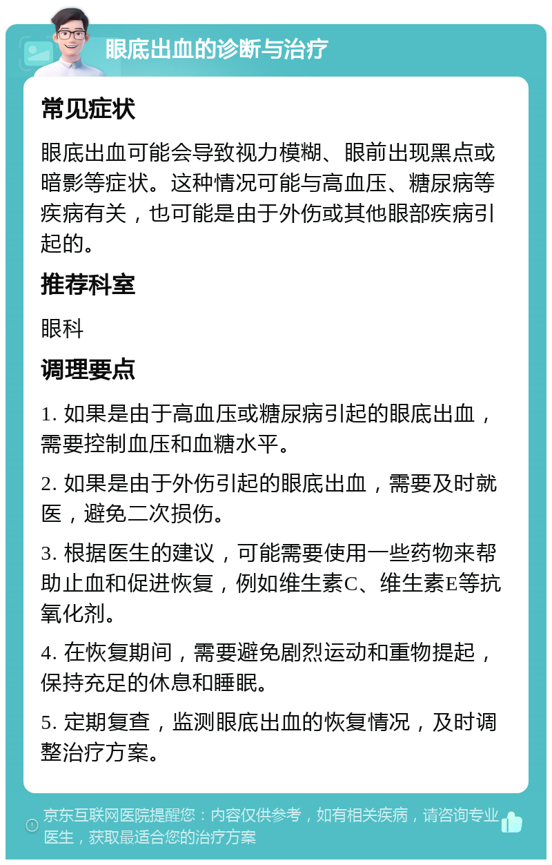 眼底出血的诊断与治疗 常见症状 眼底出血可能会导致视力模糊、眼前出现黑点或暗影等症状。这种情况可能与高血压、糖尿病等疾病有关，也可能是由于外伤或其他眼部疾病引起的。 推荐科室 眼科 调理要点 1. 如果是由于高血压或糖尿病引起的眼底出血，需要控制血压和血糖水平。 2. 如果是由于外伤引起的眼底出血，需要及时就医，避免二次损伤。 3. 根据医生的建议，可能需要使用一些药物来帮助止血和促进恢复，例如维生素C、维生素E等抗氧化剂。 4. 在恢复期间，需要避免剧烈运动和重物提起，保持充足的休息和睡眠。 5. 定期复查，监测眼底出血的恢复情况，及时调整治疗方案。