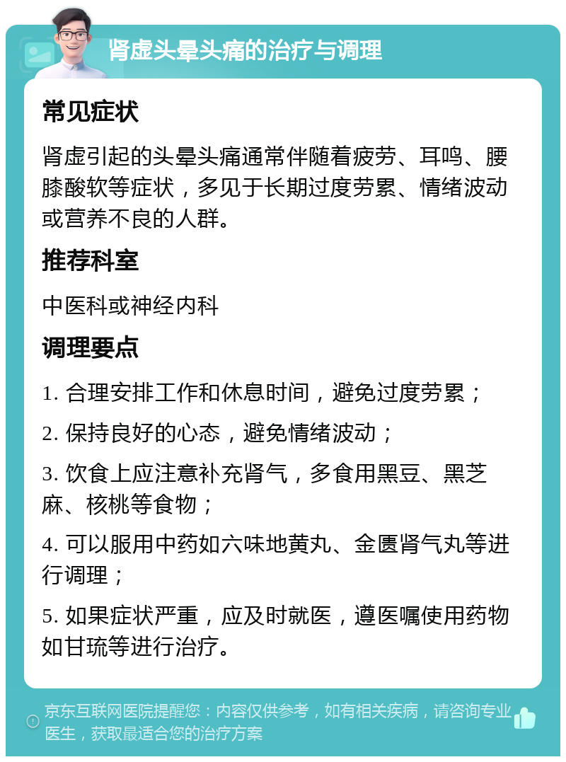 肾虚头晕头痛的治疗与调理 常见症状 肾虚引起的头晕头痛通常伴随着疲劳、耳鸣、腰膝酸软等症状，多见于长期过度劳累、情绪波动或营养不良的人群。 推荐科室 中医科或神经内科 调理要点 1. 合理安排工作和休息时间，避免过度劳累； 2. 保持良好的心态，避免情绪波动； 3. 饮食上应注意补充肾气，多食用黑豆、黑芝麻、核桃等食物； 4. 可以服用中药如六味地黄丸、金匮肾气丸等进行调理； 5. 如果症状严重，应及时就医，遵医嘱使用药物如甘琉等进行治疗。