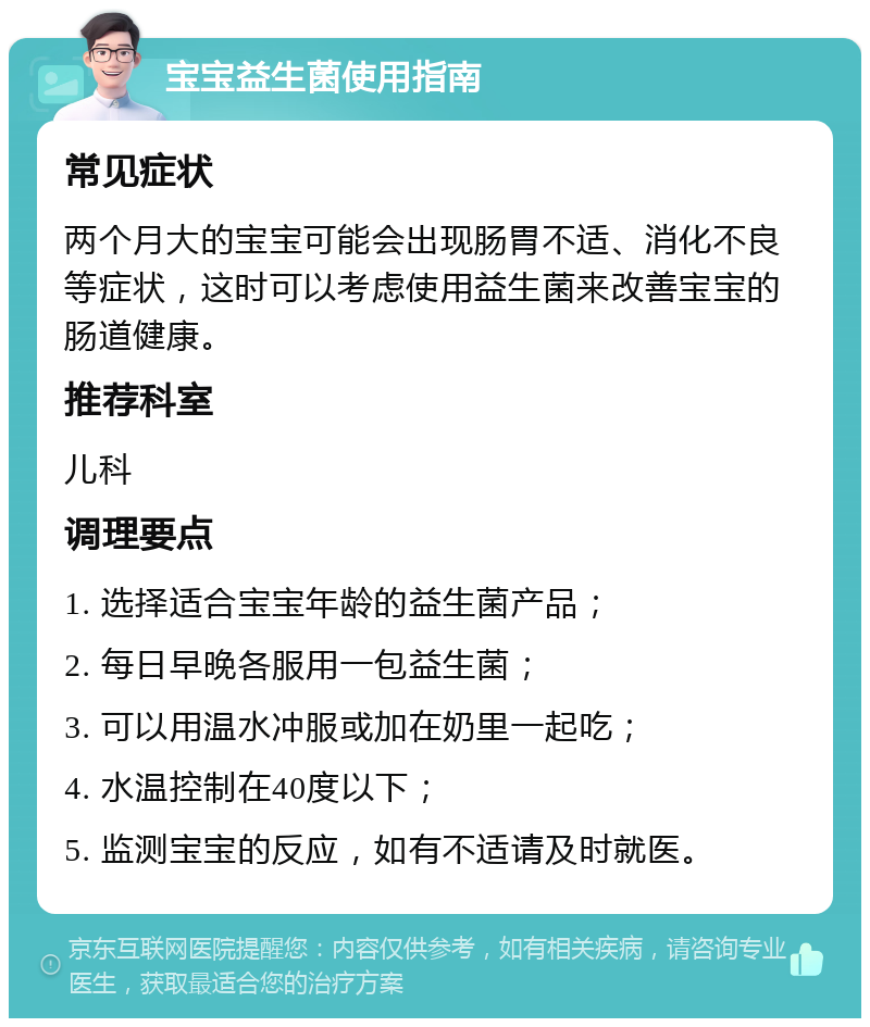 宝宝益生菌使用指南 常见症状 两个月大的宝宝可能会出现肠胃不适、消化不良等症状，这时可以考虑使用益生菌来改善宝宝的肠道健康。 推荐科室 儿科 调理要点 1. 选择适合宝宝年龄的益生菌产品； 2. 每日早晚各服用一包益生菌； 3. 可以用温水冲服或加在奶里一起吃； 4. 水温控制在40度以下； 5. 监测宝宝的反应，如有不适请及时就医。