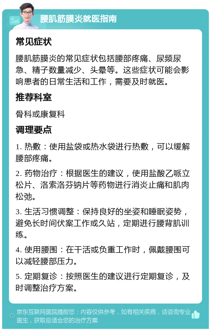 腰肌筋膜炎就医指南 常见症状 腰肌筋膜炎的常见症状包括腰部疼痛、尿频尿急、精子数量减少、头晕等。这些症状可能会影响患者的日常生活和工作，需要及时就医。 推荐科室 骨科或康复科 调理要点 1. 热敷：使用盐袋或热水袋进行热敷，可以缓解腰部疼痛。 2. 药物治疗：根据医生的建议，使用盐酸乙哌立松片、洛索洛芬钠片等药物进行消炎止痛和肌肉松弛。 3. 生活习惯调整：保持良好的坐姿和睡眠姿势，避免长时间伏案工作或久站，定期进行腰背肌训练。 4. 使用腰围：在干活或负重工作时，佩戴腰围可以减轻腰部压力。 5. 定期复诊：按照医生的建议进行定期复诊，及时调整治疗方案。