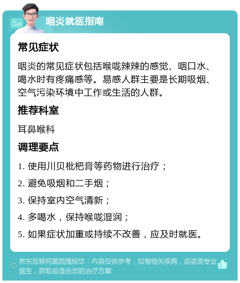 咽炎就医指南 常见症状 咽炎的常见症状包括喉咙辣辣的感觉、咽口水、喝水时有疼痛感等。易感人群主要是长期吸烟、空气污染环境中工作或生活的人群。 推荐科室 耳鼻喉科 调理要点 1. 使用川贝枇杷膏等药物进行治疗； 2. 避免吸烟和二手烟； 3. 保持室内空气清新； 4. 多喝水，保持喉咙湿润； 5. 如果症状加重或持续不改善，应及时就医。