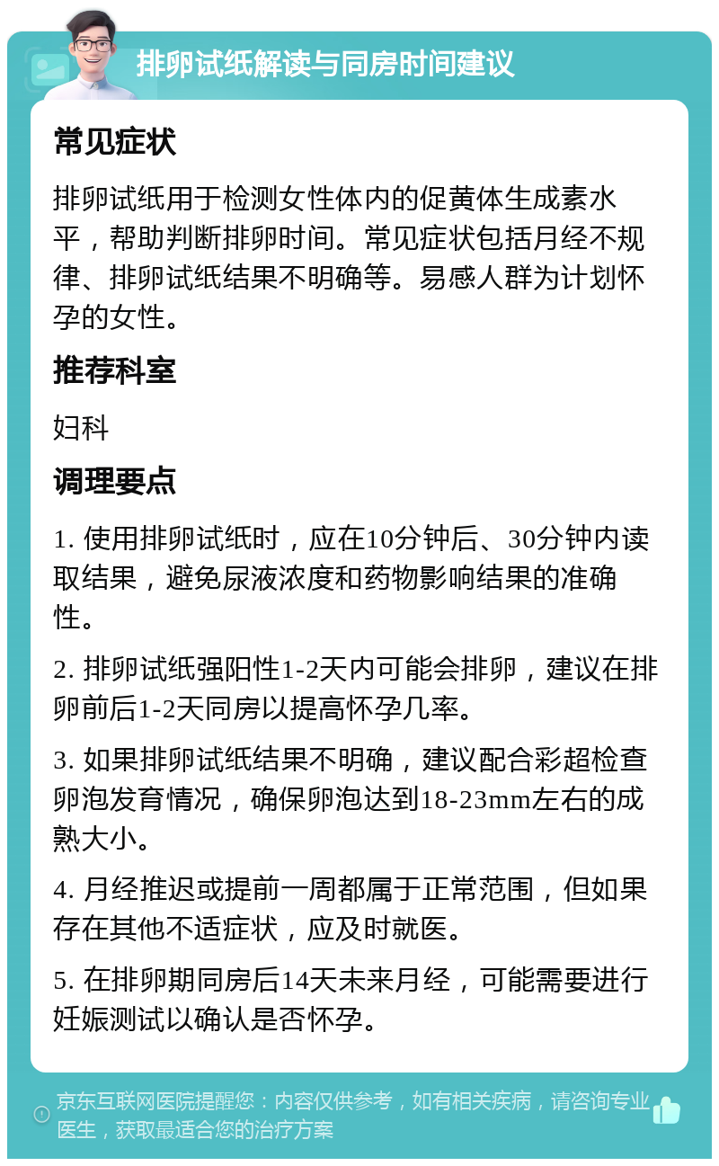 排卵试纸解读与同房时间建议 常见症状 排卵试纸用于检测女性体内的促黄体生成素水平，帮助判断排卵时间。常见症状包括月经不规律、排卵试纸结果不明确等。易感人群为计划怀孕的女性。 推荐科室 妇科 调理要点 1. 使用排卵试纸时，应在10分钟后、30分钟内读取结果，避免尿液浓度和药物影响结果的准确性。 2. 排卵试纸强阳性1-2天内可能会排卵，建议在排卵前后1-2天同房以提高怀孕几率。 3. 如果排卵试纸结果不明确，建议配合彩超检查卵泡发育情况，确保卵泡达到18-23mm左右的成熟大小。 4. 月经推迟或提前一周都属于正常范围，但如果存在其他不适症状，应及时就医。 5. 在排卵期同房后14天未来月经，可能需要进行妊娠测试以确认是否怀孕。