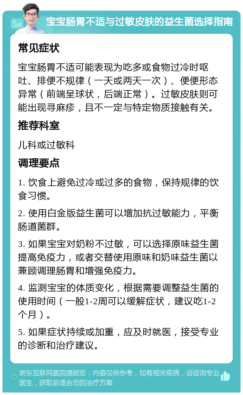 宝宝肠胃不适与过敏皮肤的益生菌选择指南 常见症状 宝宝肠胃不适可能表现为吃多或食物过冷时呕吐、排便不规律（一天或两天一次）、便便形态异常（前端呈球状，后端正常）。过敏皮肤则可能出现寻麻疹，且不一定与特定物质接触有关。 推荐科室 儿科或过敏科 调理要点 1. 饮食上避免过冷或过多的食物，保持规律的饮食习惯。 2. 使用白金版益生菌可以增加抗过敏能力，平衡肠道菌群。 3. 如果宝宝对奶粉不过敏，可以选择原味益生菌提高免疫力，或者交替使用原味和奶味益生菌以兼顾调理肠胃和增强免疫力。 4. 监测宝宝的体质变化，根据需要调整益生菌的使用时间（一般1-2周可以缓解症状，建议吃1-2个月）。 5. 如果症状持续或加重，应及时就医，接受专业的诊断和治疗建议。