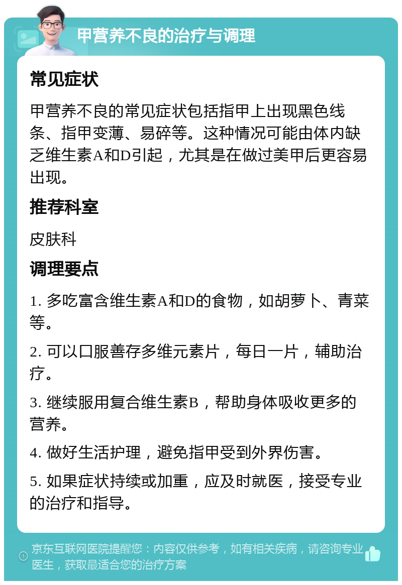 甲营养不良的治疗与调理 常见症状 甲营养不良的常见症状包括指甲上出现黑色线条、指甲变薄、易碎等。这种情况可能由体内缺乏维生素A和D引起，尤其是在做过美甲后更容易出现。 推荐科室 皮肤科 调理要点 1. 多吃富含维生素A和D的食物，如胡萝卜、青菜等。 2. 可以口服善存多维元素片，每日一片，辅助治疗。 3. 继续服用复合维生素B，帮助身体吸收更多的营养。 4. 做好生活护理，避免指甲受到外界伤害。 5. 如果症状持续或加重，应及时就医，接受专业的治疗和指导。