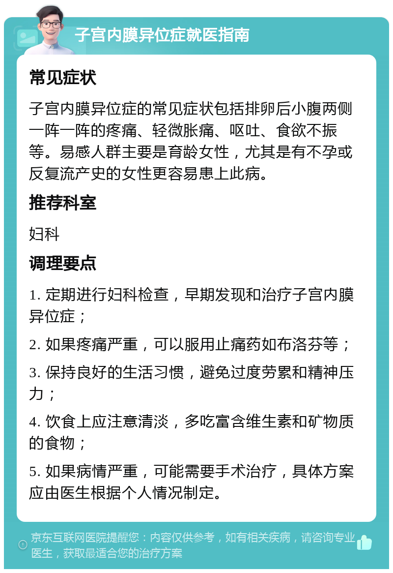 子宫内膜异位症就医指南 常见症状 子宫内膜异位症的常见症状包括排卵后小腹两侧一阵一阵的疼痛、轻微胀痛、呕吐、食欲不振等。易感人群主要是育龄女性，尤其是有不孕或反复流产史的女性更容易患上此病。 推荐科室 妇科 调理要点 1. 定期进行妇科检查，早期发现和治疗子宫内膜异位症； 2. 如果疼痛严重，可以服用止痛药如布洛芬等； 3. 保持良好的生活习惯，避免过度劳累和精神压力； 4. 饮食上应注意清淡，多吃富含维生素和矿物质的食物； 5. 如果病情严重，可能需要手术治疗，具体方案应由医生根据个人情况制定。