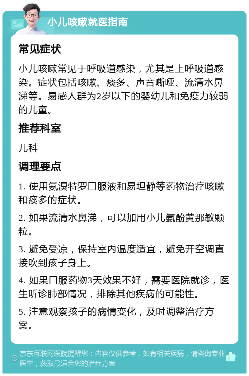 小儿咳嗽就医指南 常见症状 小儿咳嗽常见于呼吸道感染，尤其是上呼吸道感染。症状包括咳嗽、痰多、声音嘶哑、流清水鼻涕等。易感人群为2岁以下的婴幼儿和免疫力较弱的儿童。 推荐科室 儿科 调理要点 1. 使用氨溴特罗口服液和易坦静等药物治疗咳嗽和痰多的症状。 2. 如果流清水鼻涕，可以加用小儿氨酚黄那敏颗粒。 3. 避免受凉，保持室内温度适宜，避免开空调直接吹到孩子身上。 4. 如果口服药物3天效果不好，需要医院就诊，医生听诊肺部情况，排除其他疾病的可能性。 5. 注意观察孩子的病情变化，及时调整治疗方案。